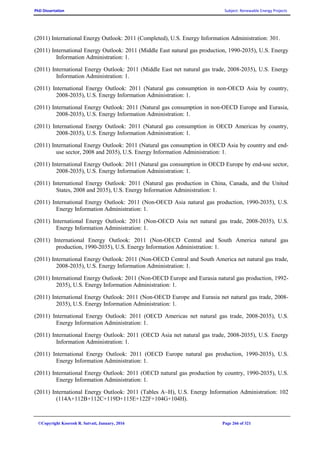PhD Dissertation Subject: Renewable Energy Projects
©Copyright Koorosh R. Satvati, January, 2016 Page 266 of 321
(2011) International Energy Outlook: 2011 (Completed), U.S. Energy Information Administration: 301.
(2011) International Energy Outlook: 2011 (Middle East natural gas production, 1990-2035), U.S. Energy
Information Administration: 1.
(2011) International Energy Outlook: 2011 (Middle East net natural gas trade, 2008-2035), U.S. Energy
Information Administration: 1.
(2011) International Energy Outlook: 2011 (Natural gas consumption in non-OECD Asia by country,
2008-2035), U.S. Energy Information Administration: 1.
(2011) International Energy Outlook: 2011 (Natural gas consumption in non-OECD Europe and Eurasia,
2008-2035), U.S. Energy Information Administration: 1.
(2011) International Energy Outlook: 2011 (Natural gas consumption in OECD Americas by country,
2008-2035), U.S. Energy Information Administration: 1.
(2011) International Energy Outlook: 2011 (Natural gas consumption in OECD Asia by country and end-
use sector, 2008 and 2035), U.S. Energy Information Administration: 1.
(2011) International Energy Outlook: 2011 (Natural gas consumption in OECD Europe by end-use sector,
2008-2035), U.S. Energy Information Administration: 1.
(2011) International Energy Outlook: 2011 (Natural gas production in China, Canada, and the United
States, 2008 and 2035), U.S. Energy Information Administration: 1.
(2011) International Energy Outlook: 2011 (Non-OECD Asia natural gas production, 1990-2035), U.S.
Energy Information Administration: 1.
(2011) International Energy Outlook: 2011 (Non-OECD Asia net natural gas trade, 2008-2035), U.S.
Energy Information Administration: 1.
(2011) International Energy Outlook: 2011 (Non-OECD Central and South America natural gas
production, 1990-2035), U.S. Energy Information Administration: 1.
(2011) International Energy Outlook: 2011 (Non-OECD Central and South America net natural gas trade,
2008-2035), U.S. Energy Information Administration: 1.
(2011) International Energy Outlook: 2011 (Non-OECD Europe and Eurasia natural gas production, 1992-
2035), U.S. Energy Information Administration: 1.
(2011) International Energy Outlook: 2011 (Non-OECD Europe and Eurasia net natural gas trade, 2008-
2035), U.S. Energy Information Administration: 1.
(2011) International Energy Outlook: 2011 (OECD Americas net natural gas trade, 2008-2035), U.S.
Energy Information Administration: 1.
(2011) International Energy Outlook: 2011 (OECD Asia net natural gas trade, 2008-2035), U.S. Energy
Information Administration: 1.
(2011) International Energy Outlook: 2011 (OECD Europe natural gas production, 1990-2035), U.S.
Energy Information Administration: 1.
(2011) International Energy Outlook: 2011 (OECD natural gas production by country, 1990-2035), U.S.
Energy Information Administration: 1.
(2011) International Energy Outlook: 2011 (Tables A~H), U.S. Energy Information Administration: 102
(114A+112B+112C+119D+115E+122F+104G+104H).
 