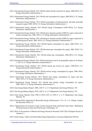 PhD Dissertation Subject: Renewable Energy Projects
©Copyright Koorosh R. Satvati, January, 2016 Page 267 of 321
(2011) International Energy Outlook: 2011 (World carbon dioxide emissions by region, 2006-2035), U.S.
Energy Information Administration: 1.
(2011) International Energy Outlook: 2011 (World coal consumption by region, 2006-2035), U.S. Energy
Information Administration: 1.
(2011) International Energy Outlook: 2011 (World consumption of hydroelectricity and other renewable
energy by region, 2006~2035), U.S. Energy Information Administration: 1.
(2011) International Energy Outlook: 2011 (World Energy Consumption (1990~2035)), U.S. Energy
Information Administration: 1.
(2011) International Energy Outlook: 2011 (World gross domestic product (GDP) by region expressed in
market exchange rates, 2006~2035), U.S. Energy Information Administration: 1.
(2011) International Energy Outlook: 2011 (World gross domestic product (GDP) by region expressed in
purchasing power parity, 2006~2035), U.S. Energy Information Administration: 1.
(2011) International Energy Outlook: 2011 (World liquids consumption by region, 2006~2035), U.S.
Energy Information Administration: 1.
(2011) International Energy Outlook: 2011 (World natural gas consumption by region, 2006~2035), U.S.
Energy Information Administration: 1.
(2011) International Energy Outlook: 2011 (World natural gas consumption, 2008-2035), U.S. Energy
Information Administration: 1.
(2011) International Energy Outlook: 2011 (World natural gas reserves by geographic region as of January
1, 2011), U.S. Energy Information Administration: 1.
(2011) International Energy Outlook: 2011 (World natural gas reserves by region, 1980-2011), U.S.
Energy Information Administration: 1.
(2011) International Energy Outlook: 2011 (World nuclear energy consumption by region, 2006~2035),
U.S. Energy Information Administration: 1.
(2011) International Energy Outlook: 2011 (World total energy consumption by region and fuel,
2006~2035), U.S. Energy Information Administration: 1.
(2011) International Energy Outlook: 2011 (World total primary energy consumption by region,
2006~2035), U.S. Energy Information Administration: 1.
(2011) Iran Energy Balance Report: 2009_1388. P. a. E. P. Department, Iran Energy Ministry: 339.
(2011) Iran Energy Balance Report: 2010_1389. P. a. E. P. Department, Iran Energy Ministry: 572.
(2011) Iran Energy Statistics from 1988 to 2010 (1367 to 1389) P. a. E. P. Department, Iran Energy
Ministry: 94.
(2011) National Policy Statement for Renewable Energy Infrastructure. U. D. o. E. a. C. Change. London,
the Stationery Office: 82.
(2011) "Opportunities for Economic Value Creation along the Solar and Wind Value Chain." Multilateral
Working Group on Solar and Wind Energy Technologies: 22.
(2011) Role of Government in Mineral and Energy Resources Research, GSA (The Geological Society of
America): 3.
(2011) Solar Energy. Tehran, Iran Renewable Energy Organisation, Awareness Department (SUNA).
 