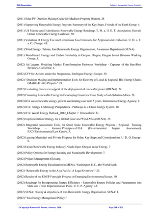 PhD Dissertation Subject: Renewable Energy Projects
©Copyright Koorosh R. Satvati, January, 2016 Page 268 of 321
(2011) Solar PV Decision Making Guide for Madison Property Owners. 28
(2011) Supporting Renewable Energy Projects: Summary of the Key Steps, Friends of the Earth Group: 4.
(2011) US Marine and Hydrokinetic Renewable Energy Roadmap. T. M. a. H. E. T. Association. Hawaii,
Ocean Renewable Energy Coalition: 30.
(2011) Valuation of Energy Use and Greenhouse Gas Emissions for Appraisal and Evaluation. U. D. o. E.
a. C. Change: 41.
(2011) Wind Energy. Tehran, Iran Renewable Energy Organisation, Awareness Department (SUNA).
(2011) Wood-based Energy and Carbon Neutrality in Oregon. Oregon, Oregon Forest Biomass Working
Group: 5.
(2012) Ad Lucem: Modeling Market Transformation Pathways Workshop - Captures of the Sun-Shot.
Berkeley, California: 6.
(2012) CFP for Actions under the Programme, Intelligent Energy-Europe: 30.
(2012) "Decision Making and Implementation Tools for Delivery of Local & Regional Bio-Energy Chains
(MAKE-IT-BE) Projects." 28.
(2012) Evaluating policies in support of the deployment of renewable power (IRENA). 24
(2012) Financing Renewable Energy in Developing Countries: Case Study of sub-Saharan-Africa. 56
(2012) IEA sees renewable energy growth accelerating over next 5 years, International Energy Agency: 2.
(2012) IEA: Energy Technology Perspectives - Pathways to a Clean Energy System. 10
(2012) IEA: World Energy Outlook_2012_Chapter 7: Renewables: 32.
(2012) Implementation Strategy for a Global Solar and Wind Atlas (IRENA). 26
(2012) Integrated Assessment Tools for Small Scale Renewable Energy Projects - Regional Training
Workshop - General Principles of EIA (Environmental Impact Assessment),
IUCN Environmental Law Centre: 5.
(2012) Leasing Municipal and Private Property for Solar: Key Steps and Considerations. U. D. O. Energy:
6.
(2012) Ocean Renewable Energy Industry Needs Input: Oregon Wave Energy. 7
(2012) Policy Options for Energy Security and Sustainable Development: 7.
(2012) Project Management Glossary.
(2012) Renewable Energy Desalination in MENA. Washington D.C., the World Bank.
(2012) "Renewable Energy in the Asia Pacific: A Legal Overview." 20.
(2012) Results of the UNEP Foresight Process on Emerging Environmental Issues. 60
(2012) Roadmap for Incorporating Energy Efficiency - Renewable Energy Policies and Programmes into
State and Tribal Implementation Plans. U. E. P. Agency: 43.
(2012) SUNA: History & objectives of Iran Renewable Energy Organisation, SUNA: 1.
(2012) "Tata Energy Management Policy."
 