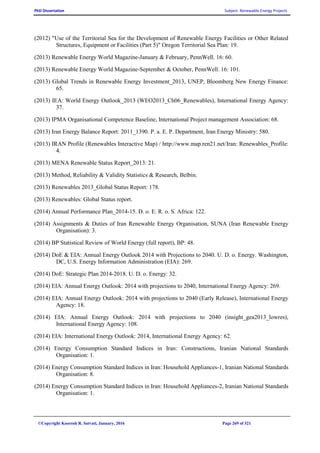 PhD Dissertation Subject: Renewable Energy Projects
©Copyright Koorosh R. Satvati, January, 2016 Page 269 of 321
(2012) "Use of the Territorial Sea for the Development of Renewable Energy Facilities or Other Related
Structures, Equipment or Facilities (Part 5)" Oregon Territorial Sea Plan: 19.
(2013) Renewable Energy World Magazine-January & February, PennWell. 16: 60.
(2013) Renewable Energy World Magazine-September & October, PennWell. 16: 101.
(2013) Global Trends in Renewable Energy Investment_2013, UNEP, Bloomberg New Energy Finance:
65.
(2013) IEA: World Energy Outlook_2013 (WEO2013_Ch06_Renewables), International Energy Agency:
37.
(2013) IPMA Organisational Competence Baseline, International Project management Association: 68.
(2013) Iran Energy Balance Report: 2011_1390. P. a. E. P. Department, Iran Energy Ministry: 580.
(2013) IRAN Profile (Renewables Interactive Map) / http://www.map.ren21.net/Iran: Renewables_Profile:
4.
(2013) MENA Renewable Status Report_2013: 21.
(2013) Method, Reliability & Validity Statistics & Research, Belbin.
(2013) Renewables 2013_Global Status Report: 178.
(2013) Renewables: Global Status report.
(2014) Annual Performance Plan_2014-15. D. o. E. R. o. S. Africa: 122.
(2014) Assignments & Duties of Iran Renewable Energy Organisation, SUNA (Iran Renewable Energy
Organisation): 3.
(2014) BP Statistical Review of World Energy (full report), BP: 48.
(2014) DoE & EIA: Annual Energy Outlook 2014 with Projections to 2040. U. D. o. Energy. Washington,
DC, U.S. Energy Information Administration (EIA): 269.
(2014) DoE: Strategic Plan 2014-2018. U. D. o. Energy: 32.
(2014) EIA: Annual Energy Outlook: 2014 with projections to 2040, International Energy Agency: 269.
(2014) EIA: Annual Energy Outlook: 2014 with projections to 2040 (Early Release), International Energy
Agency: 18.
(2014) EIA: Annual Energy Outlook: 2014 with projections to 2040 (insight_gea2013_lowres),
International Energy Agency: 108.
(2014) EIA: International Energy Outlook: 2014, International Energy Agency: 62.
(2014) Energy Consumption Standard Indices in Iran: Constructions, Iranian National Standards
Organisation: 1.
(2014) Energy Consumption Standard Indices in Iran: Household Appliances-1, Iranian National Standards
Organisation: 8.
(2014) Energy Consumption Standard Indices in Iran: Household Appliances-2, Iranian National Standards
Organisation: 1.
 