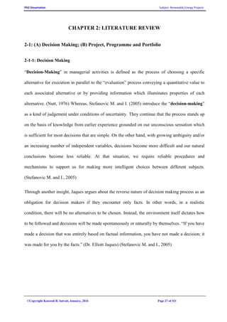 PhD Dissertation Subject: Renewable Energy Projects
©Copyright Koorosh R. Satvati, January, 2016 Page 27 of 321
CHAPTER 2: LITERATURE REVIEW
2-1: (A) Decision Making; (B) Project, Programme and Portfolio
2-1-1: Decision Making
“Decision-Making” in managerial activities is defined as the process of choosing a specific
alternative for execution in parallel to the “evaluation” process conveying a quantitative value to
each associated alternative or by providing information which illuminates properties of each
alternative. (Nutt, 1976) Whereas, Stefanovic M. and I. (2005) introduce the “decision-making”
as a kind of judgement under conditions of uncertainty. They continue that the process stands up
on the basis of knowledge from earlier experience grounded on our unconscious sensation which
is sufficient for most decisions that are simple. On the other hand, with growing ambiguity and/or
an increasing number of independent variables, decisions become more difficult and our natural
conclusions become less reliable. At that situation, we require reliable procedures and
mechanisms to support us for making more intelligent choices between different subjects.
(Stefanovic M. and I., 2005)
Through another insight, Jaques argues about the reverse nature of decision making process as an
obligation for decision makers if they encounter only facts. In other words, in a realistic
condition, there will be no alternatives to be chosen. Instead, the environment itself dictates how
to be followed and decisions will be made spontaneously or naturally by themselves. “If you have
made a decision that was entirely based on factual information, you have not made a decision; it
was made for you by the facts.” (Dr. Elliott Jaques) (Stefanovic M. and I., 2005)
 