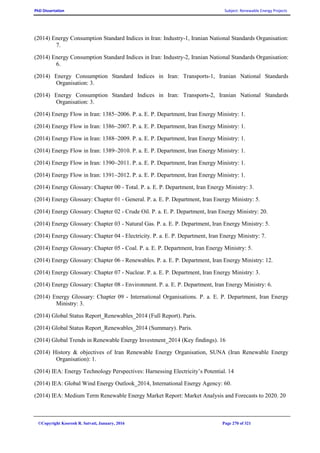 PhD Dissertation Subject: Renewable Energy Projects
©Copyright Koorosh R. Satvati, January, 2016 Page 270 of 321
(2014) Energy Consumption Standard Indices in Iran: Industry-1, Iranian National Standards Organisation:
7.
(2014) Energy Consumption Standard Indices in Iran: Industry-2, Iranian National Standards Organisation:
6.
(2014) Energy Consumption Standard Indices in Iran: Transports-1, Iranian National Standards
Organisation: 3.
(2014) Energy Consumption Standard Indices in Iran: Transports-2, Iranian National Standards
Organisation: 3.
(2014) Energy Flow in Iran: 1385~2006. P. a. E. P. Department, Iran Energy Ministry: 1.
(2014) Energy Flow in Iran: 1386~2007. P. a. E. P. Department, Iran Energy Ministry: 1.
(2014) Energy Flow in Iran: 1388~2009. P. a. E. P. Department, Iran Energy Ministry: 1.
(2014) Energy Flow in Iran: 1389~2010. P. a. E. P. Department, Iran Energy Ministry: 1.
(2014) Energy Flow in Iran: 1390~2011. P. a. E. P. Department, Iran Energy Ministry: 1.
(2014) Energy Flow in Iran: 1391~2012. P. a. E. P. Department, Iran Energy Ministry: 1.
(2014) Energy Glossary: Chapter 00 - Total. P. a. E. P. Department, Iran Energy Ministry: 3.
(2014) Energy Glossary: Chapter 01 - General. P. a. E. P. Department, Iran Energy Ministry: 5.
(2014) Energy Glossary: Chapter 02 - Crude Oil. P. a. E. P. Department, Iran Energy Ministry: 20.
(2014) Energy Glossary: Chapter 03 - Natural Gas. P. a. E. P. Department, Iran Energy Ministry: 5.
(2014) Energy Glossary: Chapter 04 - Electricity. P. a. E. P. Department, Iran Energy Ministry: 7.
(2014) Energy Glossary: Chapter 05 - Coal. P. a. E. P. Department, Iran Energy Ministry: 5.
(2014) Energy Glossary: Chapter 06 - Renewables. P. a. E. P. Department, Iran Energy Ministry: 12.
(2014) Energy Glossary: Chapter 07 - Nuclear. P. a. E. P. Department, Iran Energy Ministry: 3.
(2014) Energy Glossary: Chapter 08 - Environment. P. a. E. P. Department, Iran Energy Ministry: 6.
(2014) Energy Glossary: Chapter 09 - International Organisations. P. a. E. P. Department, Iran Energy
Ministry: 3.
(2014) Global Status Report_Renewables_2014 (Full Report). Paris.
(2014) Global Status Report_Renewables_2014 (Summary). Paris.
(2014) Global Trends in Renewable Energy Investment_2014 (Key findings). 16
(2014) History & objectives of Iran Renewable Energy Organisation, SUNA (Iran Renewable Energy
Organisation): 1.
(2014) IEA: Energy Technology Perspectives: Harnessing Electricity’s Potential. 14
(2014) IEA: Global Wind Energy Outlook_2014, International Energy Agency: 60.
(2014) IEA: Medium Term Renewable Energy Market Report: Market Analysis and Forecasts to 2020. 20
 