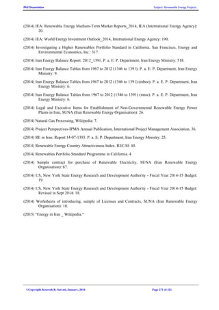 PhD Dissertation Subject: Renewable Energy Projects
©Copyright Koorosh R. Satvati, January, 2016 Page 271 of 321
(2014) IEA: Renewable Energy Medium-Term Market Reports_2014, IEA (International Energy Agency):
20.
(2014) IEA: World Energy Investment Outlook_2014, International Energy Agency: 190.
(2014) Investigating a Higher Renewables Portfolio Standard in California. San Francisco, Energy and
Environmental Economics, Inc.: 317.
(2014) Iran Energy Balance Report: 2012_1391. P. a. E. P. Department, Iran Energy Ministry: 518.
(2014) Iran Energy Balance Tables from 1967 to 2012 (1346 to 1391). P. a. E. P. Department, Iran Energy
Ministry: 9.
(2014) Iran Energy Balance Tables from 1967 to 2012 (1346 to 1391) (mboe). P. a. E. P. Department, Iran
Energy Ministry: 6.
(2014) Iran Energy Balance Tables from 1967 to 2012 (1346 to 1391) (mtoe). P. a. E. P. Department, Iran
Energy Ministry: 6.
(2014) Legal and Executive Items for Establishment of Non-Governmental Renewable Energy Power
Plants in Iran, SUNA (Iran Renewable Energy Organisation): 26.
(2014) Natural Gas Processing, Wikipedia: 7.
(2014) Project Perspectives-IPMA Annual Publication, International Project Management Association. 36.
(2014) RE in Iran: Report 14-07-1393. P. a. E. P. Department, Iran Energy Ministry: 25.
(2014) Renewable Energy Country Attractiveness Index. RECAI: 40.
(2014) Renewables Portfolio Standard Programme in California. 4
(2014) Sample contract for purchase of Renewable Electricity, SUNA (Iran Renewable Energy
Organisation): 67.
(2014) US, New York State Energy Research and Development Authority - Fiscal Year 2014-15 Budget:
19.
(2014) US, New York State Energy Research and Development Authority - Fiscal Year 2014-15 Budget:
Revised in Sept 2014: 19.
(2014) Worksheets of introducing, sample of Licenses and Contracts, SUNA (Iran Renewable Energy
Organisation): 10.
(2015) "Energy in Iran _ Wikipedia."
 