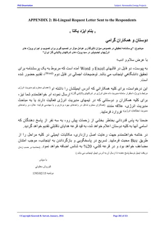 PhD Dissertation Subject: Renewable Energy Projects
©Copyright Koorosh R. Satvati, January, 2016 Page 282 of 321
APPENDIX 2: Bi-Lingual Request Letter Sent to the Respondents
((‫يکتا‬ ‫ايزد‬ ‫بنام‬))
‫گرامي‬ ‫همکاران‬ ‫و‬ ‫دوستان‬
‫های‬ ‫پروژه‬ ‫اجرای‬ ‫و‬ ‫تصويب‬ ‫برای‬ ‫گيری‬ ‫تصميم‬ ‫در‬ ‫مؤثر‬ ‫عوامل‬ ‫تاثيرگذاری‬ ‫ميزان‬ ‫خصوص‬ ‫در‬ ‫تحقيقي‬ ‫"پرسشنامه‬ :‫موضوع‬
"‫ايران‬ ‫گاز‬ ‫پااليشي‬ ‫شرکتهای‬ ‫های‬ ‫پروژه‬ ‫سبد‬ ‫در‬ ‫تجديدپذير‬ ‫انرژيهای‬
‫ادب؛‬ ‫و‬ ‫سالم‬ ‫عرض‬ ‫با‬
‫قالبهای‬ ‫در‬ ‫فايل‬ ‫دو‬ ،‫پيوست‬ ‫به‬Excel‫و‬Word‫برای‬ ‫پرسشنامه‬ ‫يک‬ ‫به‬ ‫مربوط‬ ‫که‬ ‫است‬ ‫آمده‬
‫دوم‬ ‫فايل‬ ‫در‬ ‫اجمالي‬ ‫توضيحات‬ .‫باشد‬ ‫مي‬ ‫اينجانب‬ ‫دانشگاهي‬ ‫تحقيق‬(Word)
‫شده‬ ‫حضور‬ ‫تقديم‬ ،
.‫است‬
‫ام‬ ‫داشته‬ ‫را‬ ‫ايميلشان‬ ‫آدرس‬ ‫که‬ ‫همکاراني‬ ‫کليه‬ ‫برای‬ ،‫درخواست‬ ‫اين‬‫انرژی‬ ‫مديريت‬ ‫تيم‬ ‫محترم‬ ‫(اعضای‬
‫پروژه‬ ‫با‬ ‫مرتبط‬‫استقرار‬‫ساما‬‫انرژی‬ ‫های‬ ‫داده‬ ‫مديريت‬ ‫نه‬‫در‬)‫گاز‬ ‫پااليشي‬ ‫شرکتهای‬‫؛‬
،‫نيز‬ ‫شما‬ ‫خواهشمندم‬ .‫ام‬ ‫نموده‬ ‫ارسال‬
‫دارند‬ ‫فعاليت‬ ‫انرژی‬ ‫مديريت‬ ‫تيمهای‬ ‫در‬ ‫که‬ ‫دوستاني‬ ‫و‬ ‫همکاران‬ ‫کليه‬ ‫برای‬‫مباحث‬ ‫به‬ ‫يا‬
‫مندند‬ ‫عالقه‬ ،‫انرژی‬ ‫مديريت‬‫عال‬ ‫فرآيند؛‬ ‫مهندسي‬ ‫يا‬ ‫و‬ ‫برداری‬ ‫بهره‬ ‫واحدهای‬ ‫در‬ ‫شاغل‬ ‫محترم‬ ‫(همکاران‬‫واحدهای‬ ‫بر‬ ‫وه‬
،)‫انرژی‬ ‫/مطالعات‬ ‫مديريت‬
.‫فرماييد‬ ‫فروارد‬
‫که‬ ‫دهندگان‬ ‫پاسخ‬ ‫از‬ ‫نفر‬ ‫سه‬ ‫به‬ ،‫رو‬ ‫پيش‬ ‫زحمات‬ ‫از‬ ‫بخشي‬ ‫بخاطر‬ ‫قدرداني‬ ‫پاس‬ ‫به‬ ‫ضمنا‬
.‫گرديد‬ ‫خواهد‬ ‫تقديم‬ ‫ناقابلي‬ ‫هدايای‬ ‫قرعه‬ ‫قيد‬ ‫به‬ ،‫شد‬ ‫خواهد‬ ‫اعالم‬ ‫دوستان‬ ‫کليه‬ ‫به‬ ‫آنها‬ ‫اسامي‬
‫راز‬ ‫اصل‬ ‫رعايت‬ ‫جهت‬ ‫خواهشمندم‬ ‫خاتمه‬ ‫در‬‫مراحل‬ ‫کليه‬ ‫در‬ ‫ايميلي‬ ‫مکاتبات‬ ،‫داری‬‫را‬‫از‬
‫طريق‬Bcc‫فرماييد‬ ‫محبت‬‫امتنان‬ ‫موجب‬ ،‫اينجانب‬ ‫به‬ ‫بازگرداندن‬ ‫و‬ ‫پاسخگويي‬ ‫در‬ ‫تسريع‬ .
‫مضاعف‬،‫کشي‬ ‫قرعه‬ ‫در‬ ‫و‬ ‫بود‬ ‫خواهد‬20%‫نمود‬ ‫خواهد‬ ‫اضافه‬ ‫شانس‬ ‫به‬.‫زمان‬ ‫حسب‬ ‫بر‬ ‫(محاسبه‬
‫ايميل‬ ‫آدرس‬ ‫به‬ ‫آن‬ ‫ارسال‬ ‫تا‬ ‫دهنده؛‬ ‫پاسخ‬ ‫توسط‬ ‫ايميل‬ ‫دريافت‬).‫باشد‬ ‫مي‬ ‫اينجانب‬
‫سپاس‬ ‫با‬
‫سطوتي‬ ‫کوروش‬
‫دوشنبه‬15/02/1393
 
