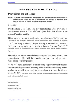 PhD Dissertation Subject: Renewable Energy Projects
©Copyright Koorosh R. Satvati, January, 2016 Page 283 of 321
((In the name of the ALMIGHTY GOD))
Dear friends and colleagues,
Subject: “Research Questionnaire for investigating the impact/influencing amount/degree of
decision-making factors that lead to prioritisation and approval of renewable energy
projects in project portfolio of the natural gas refineries in IRAN”
Good day;
Two Excel and Word format files have been attached which are related to
my academic research. The brief description has been offered in the
attached Word format file.
This request has been sent to all colleagues whose e-mail addresses I had
(The respected team members in implementing the energy management system project for gas processing
companies)
. Would you mind sending/forwarding to all whom you know as a
member of energy management teams or interested in this field? (i.e. The
colleagues working in production/operation, process engineering and/or energy studying/management
departments)
Meanwhile, as a little appreciation due to your invaluable efforts, three
unmentionable gifts will be awarded to three respondents via a
randomizing selection process.
At the end, please perform all communicating steps in Bcc mode because
of confidentiality concerns. Speeding up in responding/answering and re-
sending to me will be so much appreciated and also raise the winning
chance by 20%. (Calculation is with respect to the time duration of being received the e-mails between
sender and responder; finally to me.)
Warmest Regards,
Koorosh SATVATI
Monday, 5th.
May 2014.
 