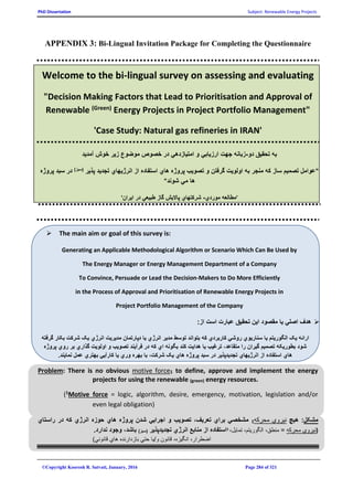 PhD Dissertation Subject: Renewable Energy Projects
©Copyright Koorosh R. Satvati, January, 2016 Page 284 of 321
APPENDIX 3: Bi-Lingual Invitation Package for Completing the Questionnaire
Welcome to the bi-lingual survey on assessing and evaluating
"Decision Making Factors that Lead to Prioritisation and Approval of
Renewable (Green) Energy Projects in Project Portfolio Management"
'Case Study: Natural gas refineries in IRAN'
‫دو‬ ‫تحقيق‬ ‫به‬-‫آمديد‬ ‫خوش‬ ‫زير‬ ‫موضوع‬ ‫خصوص‬ ‫در‬ ‫امتيازدهي‬ ‫و‬ ‫ارزيابي‬ ‫جهت‬ ‫زبانه‬
"‫پذير‬ ‫تجديد‬ ‫انرژيهاي‬ ‫از‬ ‫استفاده‬ ‫هاي‬ ‫پروژه‬ ‫تصويب‬ ‫و‬ ‫گرفتن‬ ‫اولويت‬ ‫به‬ ‫منجر‬ ‫که‬ ‫ساز‬ ‫تصميم‬ ‫عوامل‬)‫(سبز‬‫سبد‬ ‫در‬‫پروژه‬
‫شوند‬ ‫مي‬ ‫ها‬"
'‫موردي‬ ‫مطالعه‬-‫ايران‬ ‫در‬ ‫طبيعي‬ ‫گاز‬ ‫پااليش‬ ‫شرکتهاي‬'
 The main aim or goal of this survey is:
Generating an Applicable Methodological Algorithm or Scenario Which Can Be Used by
The Energy Manager or Energy Management Department of a Company
To Convince, Persuade or Lead the Decision-Makers to Do More Efficiently
in the Process of Approval and Prioritisation of Renewable Energy Projects in
Project Portfolio Management of the Company
:‫از‬ ‫است‬ ‫عبارت‬ ‫تحقيق‬ ‫اين‬ ‫مقصود‬ ‫يا‬ ‫اصلي‬ ‫هدف‬
‫الگوريت‬ ‫يک‬ ‫ارائه‬‫گرفته‬ ‫بکار‬ ‫شرکت‬ ‫يک‬ ‫انرژي‬ ‫مديريت‬ ‫دپارتمان‬ ‫يا‬ ‫انرژي‬ ‫مدير‬ ‫توسط‬ ‫بتواند‬ ‫که‬ ‫کاربردي‬ ‫روشي‬ ‫سناريوي‬ ‫يا‬ ‫م‬
‫پروژه‬ ‫روي‬ ‫بر‬ ‫گذاري‬ ‫اولويت‬ ‫و‬ ‫تصويب‬ ‫فرآيند‬ ‫در‬ ‫که‬ ‫اي‬ ‫بگونه‬ ‫کند‬ ‫هدايت‬ ‫يا‬ ‫ترغيب‬ ،‫متقاعد‬ ‫را‬ ‫گيران‬ ‫تصميم‬ ‫بطوريکه‬ ‫شود‬
‫هاي‬ ‫پروژه‬ ‫سبد‬ ‫در‬ ‫تجديدپذير‬ ‫انرژيهاي‬ ‫از‬ ‫استفاده‬ ‫هاي‬.‫نمايند‬ ‫عمل‬ ‫بهتري‬ ‫کارآيي‬ ‫يا‬ ‫وري‬ ‫بهره‬ ‫با‬ ،‫شرکت‬ ‫يک‬
Problem: There is no obvious motive force1 to define, approve and implement the energy
projects for using the renewable (green) energy resources.
(1Motive force = logic, algorithm, desire, emergency, motivation, legislation and/or
even legal obligation)
‫راستاي‬ ‫در‬ ‫که‬ ‫انرژي‬ ‫حوزه‬ ‫هاي‬ ‫پروژه‬ ‫شدن‬ ‫اجرايي‬ ‫و‬ ‫تصويب‬ ،‫تعريف‬ ‫براي‬ ‫مشخصي‬ 1‫محرکه‬ ‫نيروي‬ ‫هيچ‬ :‫مشکل‬
.‫ندارد‬ ‫وجود‬ ،‫باشد‬ )‫(سبز‬ ‫تجديدپذير‬ ‫انرژي‬ ‫منابع‬ ‫از‬ ‫استفاده‬1
،‫تمايل‬ ،‫الگوريتم‬ ،‫منطق‬ = ‫محرکه‬ ‫(نيروي‬
)‫قانوني‬ ‫هاي‬ ‫بازدارنده‬ ‫حتي‬ ‫و/يا‬ ‫قانون‬ ،‫انگيزه‬ ،‫اضطرار‬
 