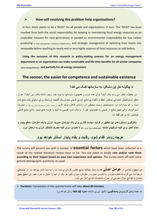 PhD Dissertation Subject: Renewable Energy Projects
©Copyright Koorosh R. Satvati, January, 2016 Page 285 of 321
 How will resolving this problem help organisations?
In fact, there seems to be a 'MUST' for all people and organisations, in turn. This 'MUST' has been
resulted from both the social responsibility for keeping or maintaining fossil energy resources as an
invaluable treasure for next generations in parallel to environmental responsibility for less carbon
producing or clean development mechanism (CDM) policy, and strategic management of switching from fossils into
renewable before reaching to nearly end or very highly expense of fossil resources as told before.
Using the outcome of this research in policy-making process for an energy management
department or an organisation can make sustainable and life-time benefits for all similar companies
–great energy producers- and partially for all energy consumers.
The sooner, the easier for competence and sustainable existence
‫کند؟‬ ‫مي‬ ‫کمک‬ ‫سازمانها‬ ‫به‬ ،‫مشکل‬ ‫اين‬ ‫حل‬ ‫چگونه‬
‫رس‬ ‫مي‬ ‫بنظر‬ ،‫حقيقت‬ ‫در‬‫باشد‬ ‫داشته‬ ‫وجود‬ ‫خود‬ ‫نوبه‬ ‫به‬ ‫سازمانها‬ ‫همچنين؛‬ ‫و‬ ‫مردم‬ ‫همه‬ ‫براي‬ "‫"بايد‬ ‫يک‬ ‫د‬.‫از‬ ‫هم‬ ،"‫"بايد‬ ‫اين‬
‫شده‬ ‫منتج‬ ‫آينده‬ ‫نسلهاي‬ ‫براي‬ ‫ارزشمند‬ ‫گنجينه‬ ‫يک‬ ‫بعنوان‬ ‫فسيلي‬ ‫انرژي‬ ‫منابع‬ ‫نگهداري‬ ‫يا‬ ‫حفظ‬ ‫بمنظور‬ ‫اجتماعي‬ ‫مسئوليتهاي‬ ‫منظر‬
‫را‬ ‫در‬ ‫محيطي‬ ‫زيست‬ ‫مسئوليتهاي‬ ،‫آن‬ ‫بموازات‬ ‫هم‬ ‫و‬ ‫است‬‫کربن‬ ‫توليد‬ ‫کاهش‬ ‫ستاي‬)‫ام‬ ‫دي‬ ‫(سي‬ ‫پاک‬ ‫توسعه‬ ‫مکانيزم‬ ‫سياست‬ ‫يا‬‫مديريت‬ ‫و‬ ،
‫فسيلي‬ ‫منابع‬ ‫باالي‬ ‫بسيار‬ ‫هاي‬ ‫هزينه‬ ‫يا‬ ‫انتها‬ ‫به‬ ‫تقريبي‬ ‫شدن‬ ‫نزديک‬ ‫از‬ ‫قبل‬ ‫تجديدپذير‬ ‫به‬ ‫فسيلي‬ ‫از‬ ‫منابع‬ ‫تغيير‬ ‫براي‬ ‫استراتژيک‬
.‫شد‬ ‫گفته‬ ‫قبل‬ ‫در‬ ‫که‬ ‫همانطور‬
‫س‬ ‫فرآيند‬ ‫در‬ ‫تحقيق‬ ‫اين‬ ‫دستآوردهاي‬ ‫بکارگيري‬‫و‬ ‫پايدار‬ ‫منافع‬ ،‫سازمان‬ ‫يک‬ ‫يا‬ ‫انرژي‬ ‫مديريت‬ ‫دپارتمان‬ ‫يک‬ ‫براي‬ ‫گذاري‬ ‫ياست‬
‫مشابه‬ ‫شرکتهاي‬ ‫کليه‬ ‫براي‬ ‫العمر‬ ‫مادام‬‫انرژي‬ ‫بزرگ‬ ‫کنندگان‬ ‫توليد‬ ‫ـ‬–‫آورد‬ ‫ارمغان‬ ‫به‬ ‫انرژي‬ ‫کنندگان‬ ‫مصرف‬ ‫کليه‬ ‫براي‬ ،‫حدودي‬ ‫تا‬ ‫و‬.
.‫بود‬ ‫خواهد‬ ‫آسانتر‬ ‫پايدار‬ ‫بقاء‬ ‫و‬ ‫رقابت‬ ،‫شود‬ ‫اقدام‬ ‫زودتر‬ ‫هرچه‬
The survey will present you with a number of essential factors which have been collected as a
result of the related literature review done so far. You are asked to kindly rate and/or rank them
according to their impact based on your own experience and opinion. The survey starts off with some
general demographic questions, as usual.
‫از‬ ‫تعدادي‬ ،‫تحقيق‬ ‫اين‬‫اصلي‬ ‫عوامل‬‫داد‬ ‫خواهد‬ ‫نشان‬ ‫شما‬ ‫به‬ ‫را‬ ‫اند‬ ‫شده‬ ‫گردآوري‬ ‫تاکنون‬ ‫منابع‬ ‫مطالعه‬ ‫دنبال‬ ‫به‬ ‫که‬.‫جنابعالي‬ ‫از‬
‫طبق‬ ‫تحقيق‬ ‫اين‬ .‫دهيد‬ ‫نمره‬ ‫يا‬ ‫امتياز‬ ‫را‬ ‫آنها‬ ‫از‬ ‫يک‬ ‫هر‬ ‫تاثير‬ ‫ميزان‬ ،‫نظرتان‬ ‫و‬ ‫تجارب‬ ‫بر‬ ‫تکيه‬ ‫با‬ ‫و‬ ‫نموده‬ ‫لطف‬ ‫که‬ ‫گردد‬ ‫مي‬ ‫درخواست‬
‫تعدادي‬ ‫با‬ ‫معمول‬.‫شود‬ ‫مي‬ ‫آغاز‬ ‫فردي‬ ‫مشخصات‬ ‫حوزه‬ ‫در‬ ‫عمومي‬ ‫سؤال‬
 Duration: Completion of this questionnaire will take about 60 minutes.
:‫پاسخگويي‬ ‫براي‬ ‫الزم‬ ‫زمان‬ ‫مدت‬‫پرسشنامه‬ ‫اين‬ ‫تکميل‬‫حدود‬60‫دقيقه‬‫برد‬ ‫خواهد‬ ‫زمان‬.
 