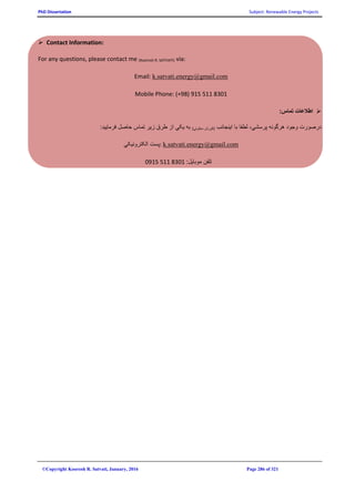 PhD Dissertation Subject: Renewable Energy Projects
©Copyright Koorosh R. Satvati, January, 2016 Page 286 of 321
 Contact Information:
For any questions, please contact me (Koorosh R. SATVATI) via:
Email: k.satvati.energy@gmail.com
Mobile Phone: (+98) 915 511 8301
:‫تماس‬ ‫اطالعات‬
‫اينجانب‬ ‫با‬ ‫لطفا‬ ،‫پرسشي‬ ‫هرگونه‬ ‫وجود‬ ‫درصورت‬)‫سطوتي‬ ‫(کورش‬:‫فرماييد‬ ‫حاصل‬ ‫تماس‬ ‫زير‬ ‫طرق‬ ‫از‬ ‫يکي‬ ‫به‬
‫الکترونيکي‬ ‫:پست‬ k.satvati.energy@gmail.com
:‫موبايل‬ ‫تلفن‬0915 511 8301
 
