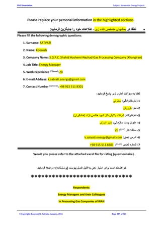 PhD Dissertation Subject: Renewable Energy Projects
©Copyright Koorosh R. Satvati, January, 2016 Page 287 of 321
.in the highlighted sectionsPlease replace your personal information
‫در‬ ‫لطفا‬‫زير‬ ‫شده‬ ‫مشخص‬ ‫بخشهای‬:‫فرماييد‬ ‫جايگزين‬ ‫را‬ ‫خود‬ ‫اطالعات‬ ،
Please fill the following demographic questions:
1. Surname: SATVATI
2. Name: Koorosh
3. Company Name: S.G.P.C. Shahid Hashemi-Nezhad Gas Processing Company (Khangiran)
4. Job Title: Energy Manager
5. Work Experience (? Years): 20
6. E-mail Address: k.satvati.energy@gmail.com
7. Contact Number (optional): +98 915 511 8301
:‫فرماييد‬ ‫پاسخ‬ ‫زير‬ ‫آماری‬ ‫سؤاالت‬ ‫به‬ ‫لطفا‬
1-:‫خانوادگي‬ ‫نام‬‫سطوتي‬
2-:‫نام‬‫کوروش‬
3-:‫شرکت‬ ‫نام‬)‫(خانگيران‬ ‫نژاد‬ ‫هاشمي‬ ‫شهيد‬ ‫گاز‬ ‫پااليش‬ ‫شرکت‬
4-:‫سازماني‬ ‫پست‬ ‫عنوان‬‫انرژی‬ ‫مدير‬
5-‫کار‬ ‫سابقه‬)‫(؟سال‬:20
6-:‫ايميل‬ ‫آدرس‬k.satvati.energy@gmail.com
7-‫تماس‬ ‫شماره‬)‫(دلخواه‬:98 915 511 8301+
Would you please refer to the attached excel file for rating (questionnaire).
.‫فرماييد‬ ‫مراجعه‬ ‫(پرسشنامه)؛‬ ‫پيوست‬ ‫اکسل‬ ‫فايل‬ ‫به‬ ‫دهي‬ ‫امتياز‬ ‫برای‬ ‫است‬ ‫خواهشمند‬
*****************************
Respondents:
Energy Managers and their Colleagues
In Processing Gas Companies of IRAN
 