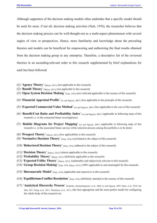 PhD Dissertation Subject: Renewable Energy Projects
©Copyright Koorosh R. Satvati, January, 2016 Page 29 of 321
Although supporters of the decision making models often undertake that a specific model should
be used for most, if not all, decision making activities (Nutt, 1976), the researcher believes that
the decision making process can be well-thought-out as a multi-aspect phenomenon with several
angles of view or perspectives. Hence, more familiarity and knowledge about the prevailing
theories and models can be beneficial for empowering and authorizing the final results obtained
from the decision making group in any enterprise. Therefore, a descriptive list of the reviewed
theories in an ascending-relevant order to this research supplemented by brief explanations for
each has been followed:
(1) ‘Agency Theory’ (Meyer, 2013) (not applicable to this research)
(2) ‘Bandit Theory’ (Meyer, 2013) (not applicable to this research)
(3) ‘Open System Decision Making’ (Nutt, 1976) (not valid and applicable to the essence of this research)
(4) ‘Financial Appraisal Profile’ (Le and Nguyen, 2007) (less applicable to the principle of this research)
(5) ‘Expected Commercial Value Method’ (Le and Nguyen, 2007) (less applicable to the core of this research)
(6) ‘Benefit/Cost Ratio and Profitability Index’ (Le and Nguyen, 2007) (applicable in following steps of this
research i.e. in the connected future investigations)
(7) ‘Bubble Diagrams for Project Mapping’ (Le and Nguyen, 2007) (applicable in following steps of this
research i.e. in the associated future surveys while selection process among the portfolio is to be done)
(8) ‘Prospect Theory’ (Meyer, 2013) (low applicability to this research)
(9) ‘Normative Decision Theory’ (Nutt, 1976) (correlated to the subject of this research)
(10) ‘Behavioral Decision Theory’ (Nutt, 1976) (adhered to the subject of this research)
(11) ‘Decision Theory’ (Meyer, 2013) (almost applicable to this research)
(12) ‘Probability Theory’ (Meyer, 2013) (definitely applicable to this research)
(13) ‘Expected Utility Theory’ (Meyer, 2013) (undeniably and subjectively relevant to this research)
(14) ‘Group Decision-Making’ (Nutt, 1976; Meyer, 2013) (100% applicable to and meaningful for this research)
(15) ‘Bureaucratic Model’ (Nutt, 1976) (applicable and expressive to this research)
(16) ‘Equilibrium-Conflict Resolution’ (Nutt, 1976) (definitely matched to the essence of this research)
(17) ‘Analytical Hierarchy Process’ (Polatidis, Haralambopoulos, et al., 2006; Le and Nguyen, 2007; Daim, et al., 2010; Sue
Men, 2011; Kang, et al., 2011; Theodorou, et al., 2011) (the best appropriate and the most perfect model for configuring
the whole body of this research on)
 