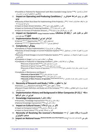 PhD Dissertation Subject: Renewable Energy Projects
©Copyright Koorosh R. Satvati, January, 2016 Page 291 of 321
 Possibility or Potential for Replacement with More Available Energy Carrier (P-18)
/ ‫پتانستيل‬ ‫يتا‬ ‫احتمتال‬
‫جا‬‫ي‬‫گز‬‫ي‬‫ن‬‫ي‬‫حاملها‬ ‫با‬‫ي‬‫انرژ‬‫ي‬‫تر‬ ‫دسترس‬ ‫در‬
11. Impact on Operating and Producing Conditions / ‫تا‬‫ي‬‫ر‬‫رو‬ ‫بر‬‫ي‬‫عمل‬ ‫شهرائط‬‫يه‬‫ات‬‫ي‬‫و‬
‫تول‬‫ي‬‫د‬
 Necessity of Plant Shut-Down for Implementing of the Project(s) (-)
(N-5)
/ ‫واحتدها‬ ‫توليتد‬ ‫ختط‬ ‫توقف‬ ‫به‬ ‫نياز‬
‫برا‬‫ي‬‫اجرا‬‫ي‬‫ها‬ ‫پروژه‬
 Impact on Down-Stream Activities (-)
(N-6)
/ ‫دستي‬ ‫پايين‬ ‫فعاليتهاي‬ ‫بر‬ ‫تاثير‬
 Impact on Continuity of Producing Condition (-)
(N-7)
/ ‫توليد‬ ‫تداوم‬ ‫بر‬ ‫تاثير‬
 Impact on Increase of Production Amount (+)
(P-19)
/ ‫توليد‬ ‫ميزان‬ ‫افزايش‬ ‫روي‬ ‫بر‬ ‫تاثير‬
12. Impact on Equipment Energy Production Facilities Lifetime (P-20) / ‫عمهر‬ ‫طهول‬ ‫بهر‬ ‫ير‬ ‫تها‬
‫انرژي‬ ‫کننده‬ ‫توليد‬ ‫تجهيزات‬
13. Implementation Needs / ‫ن‬‫ي‬‫ازها‬‫ي‬‫اجرا‬‫يي‬
 Internal (National)
Opportunities (N-8)
/ ‫ملي‬
‫داخلي‬ ‫فرصتهاي‬
 External (International)
Opportunities (N-9)
/ ‫المللي‬ ‫بين‬
‫بيروني‬ ‫فرصتهاي‬
14. Complexity / ‫پ‬‫ي‬‫چ‬‫ي‬‫دگ‬‫ي‬
 Complexity in Project Implementation / ‫پ‬‫ي‬‫چ‬‫ي‬‫دگ‬‫ي‬‫اجرا‬ ‫در‬‫ي‬‫پروژه‬
 Necessity of Great Changes in Current Production Systems (N-10)
/ ‫سيستتمهاي‬ ‫در‬ ‫عمتده‬ ‫تغييترات‬ ‫ضترورت‬
‫تول‬‫ي‬‫د‬‫کنون‬‫ي‬
 Necessity of Small Changes in Current Production Systems (N-11)
/ ‫سيستتمهاي‬ ‫در‬ ‫کوچک‬ ‫تغييرات‬ ‫ضرورت‬
‫تول‬‫ي‬‫د‬‫کنون‬‫ي‬
 Complexity in Usage / ‫پ‬‫ي‬‫چ‬‫ي‬‫دگ‬‫ي‬‫استفاده‬ ‫در‬‫ي‬‫ا‬‫بردار‬ ‫بهره‬‫ي‬
 Complexity in Production or Operating Condition / ‫پ‬‫ي‬‫چ‬‫ي‬‫دگ‬‫ي‬‫تول‬ ‫شرائط‬ ‫در‬‫ي‬‫د‬‫عمل‬ ‫و‬‫ي‬‫ات‬‫ي‬
Necessity of Special Skills (N-12)
/ ‫خاص‬ ‫مهارتهاي‬ ‫ضرورت‬
Necessity of Special Trainings (N-13)
/ ‫خاص‬ ‫آموزشهاي‬ ‫ضرورت‬
Necessity of More Presence of Specialists (Human Resources) (N-14)
/ ‫منابع‬ ‫متخصص‬ ‫نفرات‬ ‫بيشتر‬ ‫حضور‬ ‫ضرورت‬
‫انسان‬‫ي‬
 Complexity in Maintenance and Repair /
Necessity of Special Skills (N-15)
/ ‫خاص‬ ‫مهارتهاي‬ ‫ضرورت‬
Necessity of Special Trainings (N-16)
/ ‫خاص‬ ‫آموزشهاي‬ ‫ضرورت‬
Necessity of More Presence of Specialists (Human Resources) (N-17)
/ ‫متخصتص‬ ‫نفترات‬ ‫بيشتتر‬ ‫حضتور‬ ‫ضترورت‬
‫انسان‬ ‫منابع‬‫ي‬
15. Necessity of Research and Study / ‫ن‬‫ي‬‫از‬‫تحق‬ ‫به‬‫ي‬‫ق‬‫مط‬ ‫و‬‫العه‬
 Domestic (Internal) Research and Study (N-18)
/ ‫داخلي‬ ‫تحقيق‬ ‫و‬ ‫مطالعه‬
 Research Project Definition and Study out of the Company (N-19)
/ ‫مطالعته‬ ‫و‬ ‫تحقيقتاتي‬ ‫هتاي‬ ‫پتروژه‬ ‫تعريتف‬
‫سازمان‬ ‫برون‬‫ي‬
16. Implementation History and Background in Other Companies (P-21) / ‫سا‬‫بقه‬
‫اجرا‬‫يي‬‫سا‬ ‫در‬‫ي‬‫ر‬‫شرکتها‬
17. Knowledge Improvement / ‫دانش‬ ‫ارتقاء‬
 Personnel(s)' Knowledge Improvement (P-22)
/ ‫پرسنل‬ ‫دانش‬ ‫ارتقاء‬
 National Knowledge Improvement (P-23)
/ ‫ملي‬ ‫دانش‬ ‫ارتقاء‬
18. Impact on Cultural Issues / ‫تا‬‫ي‬‫ر‬‫رو‬ ‫بر‬‫ي‬‫فرهن‬
 Impact on Company's Culture (P-24)
/ ‫سازماني‬ ‫فرهنگ‬ ‫بر‬ ‫تاثير‬
 Impact on Social Culture (P-25)
/ ‫اجتماعي‬ ‫فرهنگ‬ ‫بر‬ ‫تاثير‬
19. Necessity of Receiving the Licensor's Permission (N-20)
/ ‫مجهوز‬ ‫دريافهت‬ ‫ضهرورت‬
‫تکنولوژ‬ ‫صاحب‬‫ي‬
20. Impact on National Issues [National Benefits out of the Projects] (P-26)
/ ‫پهروژه‬ ‫اجهراي‬ ‫از‬ ‫ناشهي‬ ‫ملي‬ ‫منافع‬
‫ملي‬ ‫ير‬ ‫تا‬
‫ها‬
 