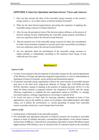 PhD Dissertation Subject: Renewable Energy Projects
©Copyright Koorosh R. Satvati, January, 2016 Page 293 of 321
APPENDIX 5: Interview Questions and Interviewees’ Views and Answers
1. How can Iran increase the share of the renewable energy resources in the country’s
energy system i.e. on a wider scale as a national strategic movement?
2. What are the main barriers/aspects/factors preventing the expansion of applying the
renewable energy resources in Iranian industries?
3. How far may the perception/vision of the decision makers influence on the process of
decision making towards implementing the renewable energy projects (according to
your own experience and/or the relevant existent history)?
4. May the practical uses of the renewable energy resources be taken into consideration
by either of governmental companies or private sector more successfully (according to
your own experience and/or the relevant existent history)?
5. Are you optimistic about the development of the renewable energy resources to
replace partially or substantially (according to the situation) fossil energy in Iran
within the next five years?
Interviewee # 1
Answer to Q1:
1. To look vision-oriented at the development of renewable energies by the sections/departments
of the Ministry of Energy and upstream integration/organisations, as well as understanding its
importance in terms of economic, social, political and international aspects;
2. To promote renewable energy organisation of Iran as the senior proctor of renewable energies
area (now at the third level, respectively Ministry of Energy, after TAVANIR and then
SUNA), therefore; instead of standing in the position of making decisions, SUNA is in the
stand for doing research (a proposed solution: the integration of SUNA with the energy
efficiency organisation to establish the new organisation named as SATBA), i.e. strategic
movement requires a strategic organisation as a sovereign or supreme level;
3. To reveal real prices of fossil fuels by removing subsidies, calculated in terms of lost
opportunities, such as the inability to export, not to produce value-added products with added
values, not to pollute the environment, i.e. current generating of energy from renewable
sources to produce electricity is much cheaper than fossil fuels
Answer to Q2:
1. Looking fancy or third-grade to the renewable energies;
2. Not sustainable and appropriate allocation of financial resources for investing in renewable
projects in terms of schedule and policy consideration ([description]: in the current situation,
income from 30 IRR per 1 kilowatt hour consumption equivalent to nearly 400 billion tomans
[approximately $100 million] a year in electricity bills of customers based on the calculation
 