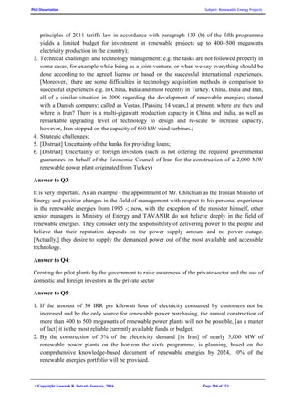 PhD Dissertation Subject: Renewable Energy Projects
©Copyright Koorosh R. Satvati, January, 2016 Page 294 of 321
principles of 2011 tariffs law in accordance with paragraph 133 (b) of the fifth programme
yields a limited budget for investment in renewable projects up to 400~500 megawatts
electricity production in the country);
3. Technical challenges and technology management: e.g. the tasks are not followed properly in
some cases, for example while being as a joint-venture, or when we say everything should be
done according to the agreed license or based on the successful international experiences.
[Moreover,] there are some difficulties in technology acquisition methods in comparison to
successful experiences e.g. in China, India and most recently in Turkey. China, India and Iran,
all of a similar situation in 2000 regarding the development of renewable energies; started
with a Danish company; called as Vestas. [Passing 14 years,] at present, where are they and
where is Iran? There is a multi-gigawatt production capacity in China and India, as well as
remarkable upgrading level of technology to design and re-scale to increase capacity,
however, Iran stopped on the capacity of 660 kW wind turbines.;
4. Strategic challenges;
5. [Distrust] Uncertainty of the banks for providing loans;
6. [Distrust] Uncertainty of foreign investors (such as not offering the required governmental
guarantees on behalf of the Economic Council of Iran for the construction of a 2,000 MW
renewable power plant originated from Turkey)
Answer to Q3:
It is very important. As an example - the appointment of Mr. Chitchian as the Iranian Minister of
Energy and positive changes in the field of management with respect to his personal experience
in the renewable energies from 1995 -; now, with the exception of the minister himself, other
senior managers in Ministry of Energy and TAVANIR do not believe deeply in the field of
renewable energies. They consider only the responsibility of delivering power to the people and
believe that their reputation depends on the power supply amount and no power outage.
[Actually,] they desire to supply the demanded power out of the most available and accessible
technology.
Answer to Q4:
Creating the pilot plants by the government to raise awareness of the private sector and the use of
domestic and foreign investors as the private sector
Answer to Q5:
1. If the amount of 30 IRR per kilowatt hour of electricity consumed by customers not be
increased and be the only source for renewable power purchasing, the annual construction of
more than 400 to 500 megawatts of renewable power plants will not be possible, [as a matter
of fact] it is the most reliable currently available funds or budget;
2. By the construction of 5% of the electricity demand [in Iran] of nearly 5,000 MW of
renewable power plants on the horizon the sixth programme, is planning, based on the
comprehensive knowledge-based document of renewable energies by 2024, 10% of the
renewable energies portfolio will be provided.
 