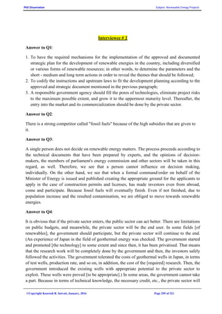 PhD Dissertation Subject: Renewable Energy Projects
©Copyright Koorosh R. Satvati, January, 2016 Page 295 of 321
Interviewee # 2
Answer to Q1:
1. To have the required mechanisms for the implementation of the approved and documented
strategic plan for the development of renewable energies in the country, including diversified
or various forms of renewable resources; in other words, to determine the parameters and the
short - medium and long term actions in order to reveal the themes that should be followed;
2. To codify the instructions and upstream laws to fit the development planning according to the
approved and strategic document mentioned in the previous paragraph;
3. A responsible government agency should fill the pores of technologies, eliminate project risks
to the maximum possible extent, and grow it to the uppermost maturity level. Thereafter, the
entry into the market and its commercialization should be done by the private sector.
Answer to Q2:
There is a strong competitor called "fossil fuels" because of the high subsidies that are given to
it.
Answer to Q3:
A single person does not decide on renewable energy matters. The process proceeds according to
the technical documents that have been prepared by experts, and the opinions of decision-
makers, the members of parliament's energy commission and other sectors will be taken in this
regard, as well. Therefore, we see that a person cannot influence on decision making,
individually. On the other hand, we see that when a formal command/order on behalf of the
Minister of Energy is issued and published creating the appropriate ground for the applicants to
apply in the case of construction permits and licenses, has made investors even from abroad,
come and participate. Because fossil fuels will eventually finish. Even if not finished, due to
population increase and the resulted contamination, we are obliged to move towards renewable
energies.
Answer to Q4:
It is obvious that if the private sector enters, the public sector can act better. There are limitations
on public budgets, and meanwhile, the private sector will be the end user. In some fields [of
renewables], the government should participate, but the private sector will continue to the end.
(An experience of Japan in the field of geothermal energy was checked. The government started
and promoted [the technology] to some extent and since then, it has been privatised. That means
that the research work will be completely done by the government and then, the investors safely
followed the activities. The government tolerated the costs of geothermal wells in Japan, in terms
of test wells, production rate, and so on, in addition, the cost of the [required] research. Then, the
government introduced the existing wells with appropriate potential to the private sector to
exploit. These wells were proved [to be appropriate].) In some areas, the government cannot take
a part. Because in terms of technical knowledge, the necessary credit, etc., the private sector will
 
