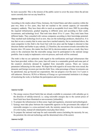 PhD Dissertation Subject: Renewable Energy Projects
©Copyright Koorosh R. Satvati, January, 2016 Page 296 of 321
be more successful. This is the mission of the public sector to cover the areas where the private
sector currently does not see any benefit in.
Answer to Q5:
According to the studies about China, Germany, the United States and other countries within the
past two, three or five years, they had not reached to the current capacity [of renewable
energies], suddenly. They have been able to reach an acceptable level since 2005 by providing
the required infrastructure, gradual targeting in different areas and according to their credit,
investments, and technology level. That took time about 10 to 11 years. They took loans from
different banks. They consulted with various companies according to their knowledge potential.
They reached such technology level as now, they are the technology producers, themselves. It is
true that we are a country that in some cases have reached maturity, but as mentioned above, the
main competitor in this field is the fossil fuel with low price and the budget is directed in that
direction further and further to pay subsidy. [!] Therefore, the movement towards renewables has
become slow. Of course, this matter has been felt by decision-makers and as a result, they have
come to the conclusion that the renewable energy must be participated in the national energy
portfolio. Iran is ready to implement a win-win process, and work will be continued.
The truth is that we are optimistic with regard to the notifications and legal infrastructure that
have been provided, within a few years, Iran will come to a sustainable growth and some part of
the country's electricity demand be supplied from renewable sources. There are various
parameters influencing on this matter. We hope that with regard to all issues that were raised, the
domestic and foreign investors put into this field. Now, what percentage of these investments can
be operational, may go beyond our expectations. But our progress over the next 2 to 5 years is
still unknown. However, SUNA or Ministry of Energy as a governmental institution is in charge
of monitoring the work, to facilitate the participation and investment.
Interviewee # 3
Answer to Q1:
1. The energy sources [fossil fuels] that are already available to consumers with subsidies go to
the direction of subsidy-removal; i.e. using renewable energies due to the current prices of
fossil fuels have been illustrated as non-economic [infeasible];
2. To prepare the infrastructure in three areas: legal and regulatory, structural and technological;
3. Synergy must take place between the responsible agencies in the government (the subject of
renewable energies is a cross-sectional work, the ministry cannot have the exclusive domain
of a role to play, instead all related parties must play their roles);
4. To prepare the national road map for each renewable source (including the necessity for use,
the potential, the relevant technology and the determined roles of the actors)
Answer to Q2:
 