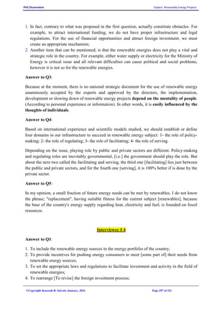 PhD Dissertation Subject: Renewable Energy Projects
©Copyright Koorosh R. Satvati, January, 2016 Page 297 of 321
1. In fact, contrary to what was proposed in the first question, actually constitute obstacles. For
example, to attract international funding, we do not have proper infrastructure and legal
regulations. For the use of financial opportunities and attract foreign investment, we must
create an appropriate mechanism;
2. Another item that can be mentioned; is that the renewable energies does not play a vital and
strategic role in the country. For example, either water supply or electricity for the Ministry of
Energy is critical issue and all relevant difficulties can cause political and social problems,
however it is not so for the renewable energies.
Answer to Q3:
Because at the moment, there is no national strategic document for the use of renewable energy
unanimously accepted by the experts and approved by the directors, the implementation,
development or slowing down of renewable energy projects depend on the mentality of people.
(According to personal experience or information). In other words, it is easily influenced by the
thoughts of individuals.
Answer to Q4:
Based on international experience and scientific models studied, we should establish or define
four domains in our infrastructure to succeed in renewable energy subject: 1- the role of policy-
making; 2- the role of regulating; 3- the role of facilitating; 4- the role of serving.
Depending on the issue, playing role by public and private sectors are different. Policy-making
and regulating roles are inevitably governmental, [i.e.] the government should play the role. But
about the next two called the facilitating and serving, the third one [facilitating] lies just between
the public and private sectors, and for the fourth one [serving], it is 100% better if is done by the
private sector.
Answer to Q5:
In my opinion, a small fraction of future energy needs can be met by renewables. I do not know
the phrase; "replacement", having suitable fitness for the current subject [renewables], because
the base of the country's energy supply regarding heat, electricity and fuel; is founded on fossil
resources.
Interviewee # 4
Answer to Q1:
1. To include the renewable energy sources in the energy portfolio of the country;
2. To provide incentives for pushing energy consumers to meet [some part of] their needs from
renewable energy sources;
3. To set the appropriate laws and regulations to facilitate investment and activity in the field of
renewable energies;
4. To rearrange [To revise] the foreign investment process;
 