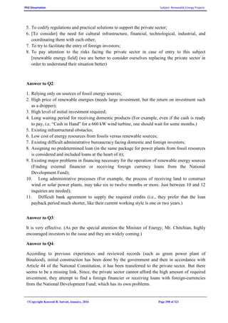 PhD Dissertation Subject: Renewable Energy Projects
©Copyright Koorosh R. Satvati, January, 2016 Page 298 of 321
5. To codify regulations and practical solutions to support the private sector;
6. [To consider] the need for cultural infrastructure, financial, technological, industrial, and
coordinating them with each other;
7. To try to facilitate the entry of foreign investors;
8. To pay attention to the risks facing the private sector in case of entry to this subject
[renewable energy field] (we are better to consider ourselves replacing the private sector in
order to understand their situation better)
Answer to Q2:
1. Relying only on sources of fossil energy sources;
2. High price of renewable energies (needs large investment, but the return on investment such
as a dropper);
3. High level of initial investment required;
4. Long waiting period for receiving domestic products (For example, even if the cash is ready
to pay, i.e. “Cash in Hand” for a 660 kW wind turbine, one should wait for some months.)
5. Existing infrastructural obstacles;
6. Low cost of energy resources from fossils versus renewable sources;
7. Existing difficult administrative bureaucracy facing domestic and foreign investors;
8. Assigning no predetermined loan (in the same package for power plants from fossil resources
is considered and included loans at the heart of it);
9. Existing major problems in financing necessary for the operation of renewable energy sources
(Finding external financier or receiving foreign currency loans from the National
Development Fund);
10. Long administrative processes (For example, the process of receiving land to construct
wind or solar power plants, may take six to twelve months or more. Just between 10 and 12
inquiries are needed);
11. Difficult bank agreement to supply the required credits (i.e., they prefer that the loan
payback period much shorter, like their current working style is one or two years.)
Answer to Q3:
It is very effective. (As per the special attention the Minister of Energy; Mr. Chitchian, highly
encouraged investors to the issue and they are widely coming.)
Answer to Q4:
According to previous experiences and reviewed records (such as green power plant of
Binalood), initial construction has been done by the government and then in accordance with
Article 44 of the National Constitution, it has been transferred to the private sector. But there
seems to be a missing link. Since, the private sector cannot afford the high amount of required
investment, they attempt to find a foreign financier or receiving loans with foreign-currencies
from the National Development Fund; which has its own problems.
 