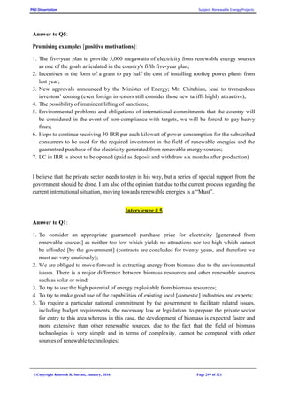PhD Dissertation Subject: Renewable Energy Projects
©Copyright Koorosh R. Satvati, January, 2016 Page 299 of 321
Answer to Q5:
Promising examples [positive motivations]:
1. The five-year plan to provide 5,000 megawatts of electricity from renewable energy sources
as one of the goals articulated in the country's fifth five-year plan;
2. Incentives in the form of a grant to pay half the cost of installing rooftop power plants from
last year;
3. New approvals announced by the Minister of Energy; Mr. Chitchian, lead to tremendous
investors’ coming (even foreign investors still consider these new tariffs highly attractive);
4. The possibility of imminent lifting of sanctions;
5. Environmental problems and obligations of international commitments that the country will
be considered in the event of non-compliance with targets, we will be forced to pay heavy
fines;
6. Hope to continue receiving 30 IRR per each kilowatt of power consumption for the subscribed
consumers to be used for the required investment in the field of renewable energies and the
guaranteed purchase of the electricity generated from renewable energy sources;
7. LC in IRR is about to be opened (paid as deposit and withdraw six months after production)
I believe that the private sector needs to step in his way, but a series of special support from the
government should be done. I am also of the opinion that due to the current process regarding the
current international situation, moving towards renewable energies is a “Must”.
Interviewee # 5
Answer to Q1:
1. To consider an appropriate guaranteed purchase price for electricity [generated from
renewable sources] as neither too low which yields no attractions nor too high which cannot
be afforded [by the government] (contracts are concluded for twenty years, and therefore we
must act very cautiously);
2. We are obliged to move forward in extracting energy from biomass due to the environmental
issues. There is a major difference between biomass resources and other renewable sources
such as solar or wind;
3. To try to use the high potential of energy exploitable from biomass resources;
4. To try to make good use of the capabilities of existing local [domestic] industries and experts;
5. To require a particular national commitment by the government to facilitate related issues,
including budget requirements, the necessary law or legislation, to prepare the private sector
for entry to this area whereas in this case, the development of biomass is expected faster and
more extensive than other renewable sources, due to the fact that the field of biomass
technologies is very simple and in terms of complexity, cannot be compared with other
sources of renewable technologies;
 