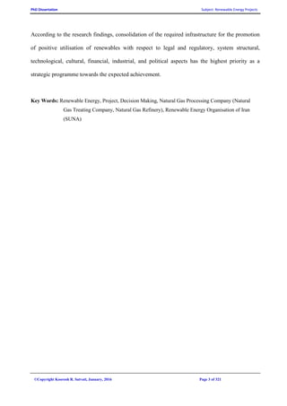 PhD Dissertation Subject: Renewable Energy Projects
©Copyright Koorosh R. Satvati, January, 2016 Page 3 of 321
According to the research findings, consolidation of the required infrastructure for the promotion
of positive utilisation of renewables with respect to legal and regulatory, system structural,
technological, cultural, financial, industrial, and political aspects has the highest priority as a
strategic programme towards the expected achievement.
Key Words: Renewable Energy, Project, Decision Making, Natural Gas Processing Company (Natural
Gas Treating Company, Natural Gas Refinery), Renewable Energy Organisation of Iran
(SUNA)
 