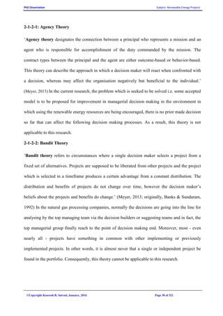 PhD Dissertation Subject: Renewable Energy Projects
©Copyright Koorosh R. Satvati, January, 2016 Page 30 of 321
2-1-2-1: Agency Theory
‘Agency theory designates the connection between a principal who represents a mission and an
agent who is responsible for accomplishment of the duty commanded by the mission. The
contract types between the principal and the agent are either outcome-based or behavior-based.
This theory can describe the approach in which a decision maker will react when confronted with
a decision, whereas may affect the organisation negatively but beneficial to the individual.’
(Meyer, 2013) In the current research, the problem which is seeked to be solved i.e. some accepted
model is to be proposed for improvement in managerial decision making in the environment in
which using the renewable energy resources are being encouraged, there is no prior made decision
so far that can affect the following decision making processes. As a result, this theory is not
applicable to this research.
2-1-2-2: Bandit Theory
‘Bandit theory refers to circumstances where a single decision maker selects a project from a
fixed set of alternatives. Projects are supposed to be liberated from other projects and the project
which is selected in a timeframe produces a certain advantage from a constant distribution. The
distribution and benefits of projects do not change over time, however the decision maker’s
beliefs about the projects and benefits do change.’ (Meyer, 2013; originally, Banks & Sundaram,
1992) In the natural gas processing companies, normally the decisions are going into the line for
analysing by the top managing team via the decision builders or suggesting teams and in fact, the
top managerial group finally reach to the point of decision making end. Moreover, most - even
nearly all - projects have something in common with other implementing or previously
implemented projects. In other words, it is almost never that a single or independent project be
found in the portfolio. Consequently, this theory cannot be applicable to this research.
 