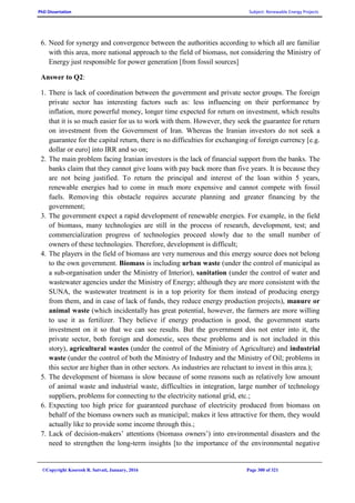 PhD Dissertation Subject: Renewable Energy Projects
©Copyright Koorosh R. Satvati, January, 2016 Page 300 of 321
6. Need for synergy and convergence between the authorities according to which all are familiar
with this area, more national approach to the field of biomass, not considering the Ministry of
Energy just responsible for power generation [from fossil sources]
Answer to Q2:
1. There is lack of coordination between the government and private sector groups. The foreign
private sector has interesting factors such as: less influencing on their performance by
inflation, more powerful money, longer time expected for return on investment, which results
that it is so much easier for us to work with them. However, they seek the guarantee for return
on investment from the Government of Iran. Whereas the Iranian investors do not seek a
guarantee for the capital return, there is no difficulties for exchanging of foreign currency [e.g.
dollar or euro] into IRR and so on;
2. The main problem facing Iranian investors is the lack of financial support from the banks. The
banks claim that they cannot give loans with pay back more than five years. It is because they
are not being justified. To return the principal and interest of the loan within 5 years,
renewable energies had to come in much more expensive and cannot compete with fossil
fuels. Removing this obstacle requires accurate planning and greater financing by the
government;
3. The government expect a rapid development of renewable energies. For example, in the field
of biomass, many technologies are still in the process of research, development, test; and
commercialization progress of technologies proceed slowly due to the small number of
owners of these technologies. Therefore, development is difficult;
4. The players in the field of biomass are very numerous and this energy source does not belong
to the own government. Biomass is including urban waste (under the control of municipal as
a sub-organisation under the Ministry of Interior), sanitation (under the control of water and
wastewater agencies under the Ministry of Energy; although they are more consistent with the
SUNA, the wastewater treatment is in a top priority for them instead of producing energy
from them, and in case of lack of funds, they reduce energy production projects), manure or
animal waste (which incidentally has great potential, however, the farmers are more willing
to use it as fertilizer. They believe if energy production is good, the government starts
investment on it so that we can see results. But the government dos not enter into it, the
private sector, both foreign and domestic, sees these problems and is not included in this
story), agricultural wastes (under the control of the Ministry of Agriculture) and industrial
waste (under the control of both the Ministry of Industry and the Ministry of Oil; problems in
this sector are higher than in other sectors. As industries are reluctant to invest in this area.);
5. The development of biomass is slow because of some reasons such as relatively low amount
of animal waste and industrial waste, difficulties in integration, large number of technology
suppliers, problems for connecting to the electricity national grid, etc.;
6. Expecting too high price for guaranteed purchase of electricity produced from biomass on
behalf of the biomass owners such as municipal; makes it less attractive for them, they would
actually like to provide some income through this.;
7. Lack of decision-makers’ attentions (biomass owners’) into environmental disasters and the
need to strengthen the long-term insights [to the importance of the environmental negative
 