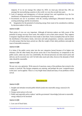 PhD Dissertation Subject: Renewable Energy Projects
©Copyright Koorosh R. Satvati, January, 2016 Page 301 of 321
impacts]. If we do not manage this subject by 2020, we must pay relevant fine. (We are
amongst the most polluting countries in the world. we were the seventh last year);
8. Lack of openness and transparency of relevant national laws and regulations (e.g. the low
interference of Department of Environment regarding this area);
9. Investments are not in accordance with the existing technologies [Mismatch between the
existing technology and the investments];
10. Imagination for the potential of extracting energy from waste to be considered as sidelines
by decision-makers in this area
Answer to Q3:
Their points of view are very important. Although all decision makers are fully aware of the
potential of energy recovery from waste, this subject is not as their main concern. They suppose
it marginal. Significant efforts have been made to alert them. Some [examples] that can be noted:
the distribution of brochures, books, television and radio programmes, seminars, representation
of a pilot project that has been carried out. (But the weight of their daily problems outweigh the
issue of renewable resources.)
Answer to Q4:
It is better if the public sector enter into the new categories [areas] because of its higher risk
tolerance. [On the other hand,] the private sector due to less bureaucracy in comparison to the
public sector, enters any area very comfortably, the relevant processes are done much easier and
delivery can be occurred very well. So both sides need each other, however the demands of both
sides should be reasonable.
Answer to Q5:
We are very very optimistic. With removal of sanctions, many of the problems that existed in the
country is resolved. The foreign companies are entering, and perhaps the term ‘competitiveness
in this area’ can be applied. There is a very bright future ahead and many of our problems will be
solved.
Interviewee # 6
Answer to Q1:
1. Insights and attitudes towards public beliefs [credo into renewable energy sources] to be
changed;
2. Energy carrier prices to be real;
3. Public and especially policy makers’ and the government’s knowledge [relevant to renewable
energy subject] to be increased
Answer to Q2:
1. Low cost of fossil fuels;
 