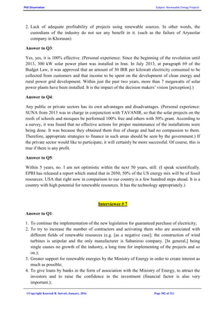 PhD Dissertation Subject: Renewable Energy Projects
©Copyright Koorosh R. Satvati, January, 2016 Page 302 of 321
2. Lack of adequate profitability of projects using renewable sources. In other words, the
custodians of the industry do not see any benefit in it. (such as the failure of Aryasolar
company in Khorasan)
Answer to Q3:
Yes, yes, it is 100% effective. (Personal experience: Since the beginning of the revolution until
2013, 300 kW solar power plant was installed in Iran. In July 2013, at paragraph 69 of the
Budget Law, it was approved that an amount of 30 IRR per kilowatt electricity consumed to be
collected from customers and that income to be spent on the development of clean energy and
rural power grid development. Within just the past two years, more than 7 megawatts of solar
power plants have been installed. It is the impact of the decision makers’ vision [perception].)
Answer to Q4:
Any public or private sectors has its own advantages and disadvantages. (Personal experience:
SUNA from 2013 was in charge in conjunction with TAVANIR, so that the solar projects on the
roofs of schools and mosques be performed 100% free and others with 50% grant. According to
a survey, it was found that no effective actions for proper maintenance of the installations were
being done. It was because they obtained them free of charge and had no compassion to them.
Therefore, appropriate strategies to finance in such areas should be seen by the government.) If
the private sector would like to participate, it will certainly be more successful. Of course, this is
true if there is any profit.
Answer to Q5:
Within 5 years, no. I am not optimistic within the next 50 years, still. (I speak scientifically.
EPRI has released a report which stated that in 2050, 50% of the US energy mix will be of fossil
resources. USA that right now in comparison to our country is a few hundred steps ahead. It is a
country with high potential for renewable resources. It has the technology appropriately.)
Interviewee # 7
Answer to Q1:
1. To continue the implementation of the new legislation for guaranteed purchase of electricity;
2. To try to increase the number of contractors and activating them who are associated with
different fields of renewable resources (e.g. [as a negative case]; the construction of wind
turbines is unipolar and the only manufacturer is Sabaniroo company. [In general,] being
single causes no growth of the industry, a long time for implementing of the projects and so
on.);
3. Greater support for renewable energies by the Ministry of Energy in order to create interest as
much as possible;
4. To give loans by banks in the form of association with the Ministry of Energy, to attract the
investors and to raise the confidence in the investment (financial factor is also very
important.);
 