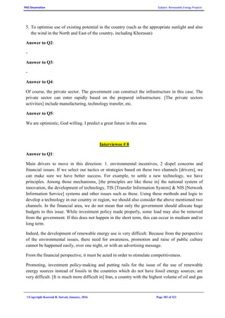PhD Dissertation Subject: Renewable Energy Projects
©Copyright Koorosh R. Satvati, January, 2016 Page 303 of 321
5. To optimise use of existing potential in the country (such as the appropriate sunlight and also
the wind in the North and East of the country, including Khorasan)
Answer to Q2:
-
Answer to Q3:
-
Answer to Q4:
Of course, the private sector. The government can construct the infrastructure in this case. The
private sector can enter rapidly based on the prepared infrastructure. [The private sectors
activities] include manufacturing, technology transfer, etc.
Answer to Q5:
We are optimistic, God willing. I predict a great future in this area.
Interviewee # 8
Answer to Q1:
Main drivers to move in this direction: 1. environmental incentives, 2 dispel concerns and
financial issues. If we select our tactics or strategies based on these two channels [drivers], we
can make sure we have better success. For example, to settle a new technology, we have
principles. Among those mechanisms, [the principles are like those in] the national system of
innovation, the development of technology, TIS [Transfer Information System] & NIS [Network
Information Service] systems and other issues such as these. Using these methods and logic to
develop a technology in our country or region, we should also consider the above mentioned two
channels. In the financial area, we do not mean that only the government should allocate huge
budgets to this issue. While investment policy made properly, some load may also be removed
from the government. If this does not happen in the short term, this can occur in medium and/or
long term.
Indeed, the development of renewable energy use is very difficult. Because from the perspective
of the environmental issues, there need for awareness, promotion and raise of public culture
cannot be happened easily, over one night, or with an advertising message.
From the financial perspective, it must be acted in order to stimulate competitiveness.
Promoting, investment policy-making and putting rails for the issue of the use of renewable
energy sources instead of fossils in the countries which do not have fossil energy sources; are
very difficult. [It is much more difficult in] Iran, a country with the highest volume of oil and gas
 