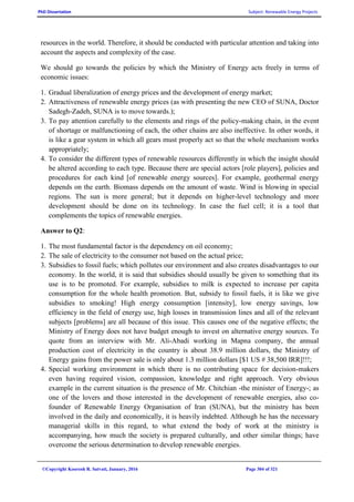 PhD Dissertation Subject: Renewable Energy Projects
©Copyright Koorosh R. Satvati, January, 2016 Page 304 of 321
resources in the world. Therefore, it should be conducted with particular attention and taking into
account the aspects and complexity of the case.
We should go towards the policies by which the Ministry of Energy acts freely in terms of
economic issues:
1. Gradual liberalization of energy prices and the development of energy market;
2. Attractiveness of renewable energy prices (as with presenting the new CEO of SUNA, Doctor
Sadegh-Zadeh, SUNA is to move towards.);
3. To pay attention carefully to the elements and rings of the policy-making chain, in the event
of shortage or malfunctioning of each, the other chains are also ineffective. In other words, it
is like a gear system in which all gears must properly act so that the whole mechanism works
appropriately;
4. To consider the different types of renewable resources differently in which the insight should
be altered according to each type. Because there are special actors [role players], policies and
procedures for each kind [of renewable energy sources]. For example, geothermal energy
depends on the earth. Biomass depends on the amount of waste. Wind is blowing in special
regions. The sun is more general; but it depends on higher-level technology and more
development should be done on its technology. In case the fuel cell; it is a tool that
complements the topics of renewable energies.
Answer to Q2:
1. The most fundamental factor is the dependency on oil economy;
2. The sale of electricity to the consumer not based on the actual price;
3. Subsidies to fossil fuels; which pollutes our environment and also creates disadvantages to our
economy. In the world, it is said that subsidies should usually be given to something that its
use is to be promoted. For example, subsidies to milk is expected to increase per capita
consumption for the whole health promotion. But, subsidy to fossil fuels, it is like we give
subsidies to smoking! High energy consumption [intensity], low energy savings, low
efficiency in the field of energy use, high losses in transmission lines and all of the relevant
subjects [problems] are all because of this issue. This causes one of the negative effects; the
Ministry of Energy does not have budget enough to invest on alternative energy sources. To
quote from an interview with Mr. Ali-Abadi working in Mapna company, the annual
production cost of electricity in the country is about 38.9 million dollars, the Ministry of
Energy gains from the power sale is only about 1.3 million dollars [$1 US # 38,500 IRR]!!!;
4. Special working environment in which there is no contributing space for decision-makers
even having required vision, compassion, knowledge and right approach. Very obvious
example in the current situation is the presence of Mr. Chitchian -the minister of Energy-; as
one of the lovers and those interested in the development of renewable energies, also co-
founder of Renewable Energy Organisation of Iran (SUNA), but the ministry has been
involved in the daily and economically, it is heavily indebted. Although he has the necessary
managerial skills in this regard, to what extend the body of work at the ministry is
accompanying, how much the society is prepared culturally, and other similar things; have
overcome the serious determination to develop renewable energies.
 