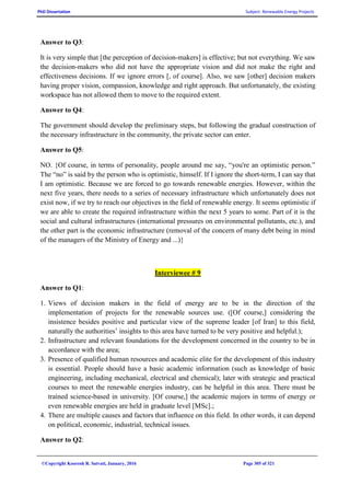 PhD Dissertation Subject: Renewable Energy Projects
©Copyright Koorosh R. Satvati, January, 2016 Page 305 of 321
Answer to Q3:
It is very simple that [the perception of decision-makers] is effective; but not everything. We saw
the decision-makers who did not have the appropriate vision and did not make the right and
effectiveness decisions. If we ignore errors [, of course]. Also, we saw [other] decision makers
having proper vision, compassion, knowledge and right approach. But unfortunately, the existing
workspace has not allowed them to move to the required extent.
Answer to Q4:
The government should develop the preliminary steps, but following the gradual construction of
the necessary infrastructure in the community, the private sector can enter.
Answer to Q5:
NO. {Of course, in terms of personality, people around me say, “you're an optimistic person.”
The “no” is said by the person who is optimistic, himself. If I ignore the short-term, I can say that
I am optimistic. Because we are forced to go towards renewable energies. However, within the
next five years, there needs to a series of necessary infrastructure which unfortunately does not
exist now, if we try to reach our objectives in the field of renewable energy. It seems optimistic if
we are able to create the required infrastructure within the next 5 years to some. Part of it is the
social and cultural infrastructures (international pressures on environmental pollutants, etc.), and
the other part is the economic infrastructure (removal of the concern of many debt being in mind
of the managers of the Ministry of Energy and ...)}
Interviewee # 9
Answer to Q1:
1. Views of decision makers in the field of energy are to be in the direction of the
implementation of projects for the renewable sources use. ([Of course,] considering the
insistence besides positive and particular view of the supreme leader [of Iran] to this field,
naturally the authorities’ insights to this area have turned to be very positive and helpful.);
2. Infrastructure and relevant foundations for the development concerned in the country to be in
accordance with the area;
3. Presence of qualified human resources and academic elite for the development of this industry
is essential. People should have a basic academic information (such as knowledge of basic
engineering, including mechanical, electrical and chemical); later with strategic and practical
courses to meet the renewable energies industry, can be helpful in this area. There must be
trained science-based in university. [Of course,] the academic majors in terms of energy or
even renewable energies are held in graduate level [MSc].;
4. There are multiple causes and factors that influence on this field. In other words, it can depend
on political, economic, industrial, technical issues.
Answer to Q2:
 