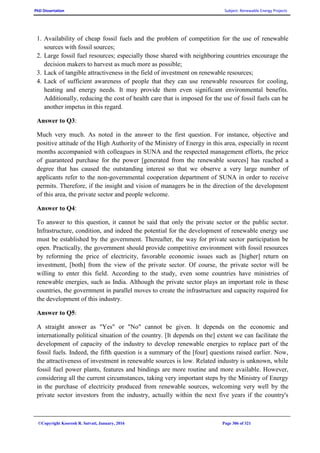 PhD Dissertation Subject: Renewable Energy Projects
©Copyright Koorosh R. Satvati, January, 2016 Page 306 of 321
1. Availability of cheap fossil fuels and the problem of competition for the use of renewable
sources with fossil sources;
2. Large fossil fuel resources; especially those shared with neighboring countries encourage the
decision makers to harvest as much more as possible;
3. Lack of tangible attractiveness in the field of investment on renewable resources;
4. Lack of sufficient awareness of people that they can use renewable resources for cooling,
heating and energy needs. It may provide them even significant environmental benefits.
Additionally, reducing the cost of health care that is imposed for the use of fossil fuels can be
another impetus in this regard.
Answer to Q3:
Much very much. As noted in the answer to the first question. For instance, objective and
positive attitude of the High Authority of the Ministry of Energy in this area, especially in recent
months accompanied with colleagues in SUNA and the respected management efforts, the price
of guaranteed purchase for the power [generated from the renewable sources] has reached a
degree that has caused the outstanding interest so that we observe a very large number of
applicants refer to the non-governmental cooperation department of SUNA in order to receive
permits. Therefore, if the insight and vision of managers be in the direction of the development
of this area, the private sector and people welcome.
Answer to Q4:
To answer to this question, it cannot be said that only the private sector or the public sector.
Infrastructure, condition, and indeed the potential for the development of renewable energy use
must be established by the government. Thereafter, the way for private sector participation be
open. Practically, the government should provide competitive environment with fossil resources
by reforming the price of electricity, favorable economic issues such as [higher] return on
investment, [both] from the view of the private sector. Of course, the private sector will be
willing to enter this field. According to the study, even some countries have ministries of
renewable energies, such as India. Although the private sector plays an important role in these
countries, the government in parallel moves to create the infrastructure and capacity required for
the development of this industry.
Answer to Q5:
A straight answer as "Yes" or "No" cannot be given. It depends on the economic and
internationally political situation of the country. [It depends on the] extent we can facilitate the
development of capacity of the industry to develop renewable energies to replace part of the
fossil fuels. Indeed, the fifth question is a summary of the [four] questions raised earlier. Now,
the attractiveness of investment in renewable sources is low. Related industry is unknown, while
fossil fuel power plants, features and bindings are more routine and more available. However,
considering all the current circumstances, taking very important steps by the Ministry of Energy
in the purchase of electricity produced from renewable sources, welcoming very well by the
private sector investors from the industry, actually within the next five years if the country's
 