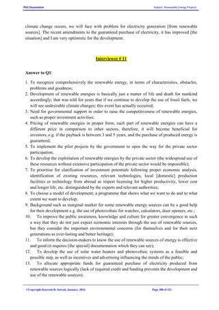 PhD Dissertation Subject: Renewable Energy Projects
©Copyright Koorosh R. Satvati, January, 2016 Page 308 of 321
climate change occurs, we will face with problem for electricity generation [from renewable
sources]. The recent amendments to the guaranteed purchase of electricity, it has improved [the
situation] and I am very optimistic for the development.
Interviewee # 11
Answer to Q1:
1. To recognize comprehensively the renewable energy, in terms of characteristics, obstacles,
problems and goodness;
2. Development of renewable energies is basically just a matter of life and death for mankind
accordingly; that was told for years that if we continue to develop the use of fossil fuels, we
will see undesirable climate changes; this event has actually occurred;
3. Need for governmental support in order to raise the competitiveness of renewable energies,
such as proper investment activities;
4. Pricing of renewable energies in proper form, each part of renewable energies can have a
different price in comparison to other sectors, therefore, it will become beneficial for
investors, e.g. if the payback is between 3 and 5 years, and the purchase of produced energy is
guaranteed;
5. To implement the pilot projects by the government to open the way for the private sector
participation;
6. To develop the exploitation of renewable energies by the private sector (the widespread use of
these resources without extensive participation of the private sector would be impossible);
7. To prioritise for clarification of investment potentials following proper economic analysis,
identification of existing resources, relevant technologies, local [domestic] production
facilities or technology from abroad as import licensing for higher productivity, lower cost
and longer life, etc. distinguished by the experts and relevant authorities;
8. To choose a model of development; a programme that shows what we want to do and to what
extent we want to develop;
9. Background such as marginal market for some renewable energy sources can be a good help
for their development e.g. the use of photovoltaic for watches, calculators, door openers, etc.;
10. To improve the public awareness, knowledge and culture for greater convergence in such
a way that they do not just expect economic interests through the use of renewable sources,
but they consider the important environmental concerns (for themselves and for their next
generations as ever-lasting and better heritage);
11. To inform the decision-makers to know the use of renewable sources of energy is effective
and good (it requires [the special] documentation which they can see);
12. To develop the use of solar water heaters and photovoltaic systems as a feasible and
possible step, as well as incentives and advertising influencing the minds of the public;
13. To allocate appropriate funds for guaranteed purchase of electricity produced from
renewable sources logically (lack of required credit and funding prevents the development and
use of the renewable sources);
 