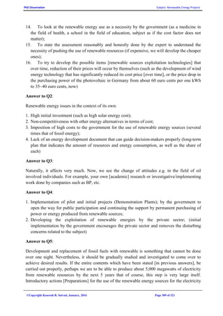 PhD Dissertation Subject: Renewable Energy Projects
©Copyright Koorosh R. Satvati, January, 2016 Page 309 of 321
14. To look at the renewable energy use as a necessity by the government (as a medicine in
the field of health, a school in the field of education, subject as if the cost factor does not
matter);
15. To state the assessment reasonably and honestly done by the expert to understand the
necessity of pushing the use of renewable resources (if expensive, we will develop the cheaper
ones);
16. To try to develop the possible items [renewable sources exploitation technologies] that
over time, reduction of their prices will occur by themselves (such as the development of wind
energy technology that has significantly reduced its cost price [over time], or the price drop in
the purchasing power of the photovoltaic in Germany from about 60 euro cents per one kWh
to 35~40 euro cents, now)
Answer to Q2:
Renewable energy issues in the context of its own:
1. High initial investment (such as high solar energy cost);
2. Non-competitiveness with other energy alternatives in terms of cost;
3. Imposition of high costs to the government for the use of renewable energy sources (several
times that of fossil energy);
4. Lack of an energy development document that can guide decision-makers properly (long-term
plan that indicates the amount of resources and energy consumption, as well as the share of
each)
Answer to Q3:
Naturally, it affects very much. Now, we see the change of attitudes e.g. in the field of oil
involved individuals. For example, your own [academic] research or investigative/implementing
work done by companies such as BP, etc.
Answer to Q4:
1. Implementation of pilot and initial projects (Demonstration Plants); by the government to
open the way for public participation and continuing the support by permanent purchasing of
power or energy produced from renewable sources;
2. Developing the exploitation of renewable energies by the private sector; (initial
implementation by the government encourages the private sector and removes the disturbing
concerns related to the subject)
Answer to Q5:
Development and replacement of fossil fuels with renewable is something that cannot be done
over one night. Nevertheless, it should be gradually studied and investigated to come over to
achieve desired results. If the entire contents which have been stated [in previous answers], be
carried out properly, perhaps we are to be able to produce about 5,000 megawatts of electricity
from renewable resources by the next 5 years that of course, this step is very large itself.
Introductory actions [Preparations] for the use of the renewable energy sources for the electricity
 