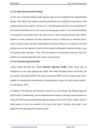 PhD Dissertation Subject: Renewable Energy Projects
©Copyright Koorosh R. Satvati, January, 2016 Page 31 of 321
2-1-2-3: Open System Decision Making
‘In this type of decision making model, decision tasks are too complicated for comprehending
because some linked vital variables cannot be understood or even defined but only forecast. The
complex nature of the variables is because of; 1- the definitional necessities are overwhelming; 2-
the essential information can be very costly and challenging to obtain; 3- the criteria are difficult
to be agreed for assessments; and 4- the open essence of most interesting decision tasks requires
attention to many parameters and their interactions where no behavioral or normative theory
exists to propose cause and effect relationships among them. Moreover, no objectives are fixed
and decisions are not expected to match with any agreed configuration, principal strategy, or set
of internally stable rationality.’ (Nutt, 1976) According to this description argued by Nutt, this
model is not valid and applicable to the essence of this research.
2-1-2-4: Financial Appraisal Profile
‘Lefley (2000) presented the refined Financial Appraisal Profile (FAP) model with an
illustration of a case study applying this model. This model consisting of three sub-models: the
net present value profile (NPVP), the project risk profile (PRP), and the strategic index (SI) is
capable of evaluating three main features of capital projects: finance, risk and strategic benefits.’
(Le and Nguyen, 2007)
According to the definition and description argued by Le and Nguyen, the financial appraisal
profile model is fundamentally used for detailed financial analysis. Although, financial factors are
among the final factor-list generated through the literature review done for this research, more in-
depth analysis is not to be executed in this area at this phase. Therefore, this model is less
applicable to the principle of the current research.
 