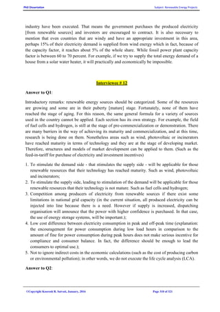 PhD Dissertation Subject: Renewable Energy Projects
©Copyright Koorosh R. Satvati, January, 2016 Page 310 of 321
industry have been executed. That means the government purchases the produced electricity
[from renewable sources] and investors are encouraged to contract. It is also necessary to
mention that even countries that are windy and have an appropriate investment in this area,
perhaps 15% of their electricity demand is supplied from wind energy which in fact, because of
the capacity factor, it reaches about 5% of the whole share. While fossil power plant capacity
factor is between 60 to 70 percent. For example, if we try to supply the total energy demand of a
house from a solar water heater, it will practically and economically be impossible.
Interviewee # 12
Answer to Q1:
Introductory remarks: renewable energy sources should be categorized. Some of the resources
are growing and some are in their puberty [mature] stage. Fortunately, none of them have
reached the stage of aging. For this reason, the same general formula for a variety of sources
used in the country cannot be applied. Each section has its own strategy. For example, the field
of fuel cells and hydrogen, is still at the stage of pre-commercialization or demonstration. There
are many barriers in the way of achieving its maturity and commercialization, and at this time,
research is being done on them. Nonetheless areas such as wind, photovoltaic or incinerators
have reached maturity in terms of technology and they are at the stage of developing market.
Therefore, structures and models of market development can be applied to them. (Such as the
feed-in-tariff for purchase of electricity and investment incentives)
1. To stimulate the demand side - that stimulates the supply side - will be applicable for those
renewable resources that their technology has reached maturity. Such as wind, photovoltaic
and incinerators;
2. To stimulate the supply side, leading to stimulation of the demand will be applicable for those
renewable resources that their technology is not mature. Such as fuel cells and hydrogen;
3. Competition among producers of electricity from renewable sources if there exist some
limitations in national grid capacity (in the current situation, all produced electricity can be
injected into line because there is a need. However if supply is increased, dispatching
organisation will announce that the power with higher confidence is purchased. In that case,
the use of energy storage systems, will be important.);
4. Low cost difference between electricity consumption in peak and off-peak time (explanation:
the encouragement for power consumption during low load hours in comparison to the
amount of fine for power consumption during peak hours does not make serious incentive for
compliance and consumer balance. In fact, the difference should be enough to lead the
consumers to optimal use.);
5. Not to ignore indirect costs in the economic calculations (such as the cost of producing carbon
or environmental pollution); in other words, we do not execute the life cycle analysis (LCA).
Answer to Q2:
 