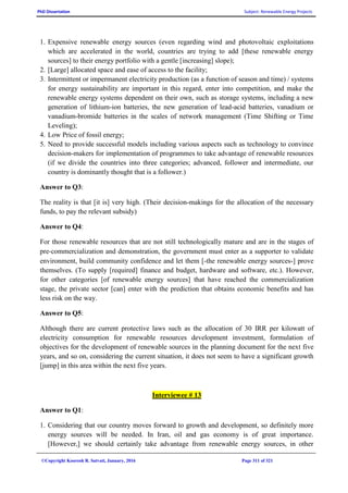 PhD Dissertation Subject: Renewable Energy Projects
©Copyright Koorosh R. Satvati, January, 2016 Page 311 of 321
1. Expensive renewable energy sources (even regarding wind and photovoltaic exploitations
which are accelerated in the world, countries are trying to add [these renewable energy
sources] to their energy portfolio with a gentle [increasing] slope);
2. [Large] allocated space and ease of access to the facility;
3. Intermittent or impermanent electricity production (as a function of season and time) / systems
for energy sustainability are important in this regard, enter into competition, and make the
renewable energy systems dependent on their own, such as storage systems, including a new
generation of lithium-ion batteries, the new generation of lead-acid batteries, vanadium or
vanadium-bromide batteries in the scales of network management (Time Shifting or Time
Leveling);
4. Low Price of fossil energy;
5. Need to provide successful models including various aspects such as technology to convince
decision-makers for implementation of programmes to take advantage of renewable resources
(if we divide the countries into three categories; advanced, follower and intermediate, our
country is dominantly thought that is a follower.)
Answer to Q3:
The reality is that [it is] very high. (Their decision-makings for the allocation of the necessary
funds, to pay the relevant subsidy)
Answer to Q4:
For those renewable resources that are not still technologically mature and are in the stages of
pre-commercialization and demonstration, the government must enter as a supporter to validate
environment, build community confidence and let them [-the renewable energy sources-] prove
themselves. (To supply [required] finance and budget, hardware and software, etc.). However,
for other categories [of renewable energy sources] that have reached the commercialization
stage, the private sector [can] enter with the prediction that obtains economic benefits and has
less risk on the way.
Answer to Q5:
Although there are current protective laws such as the allocation of 30 IRR per kilowatt of
electricity consumption for renewable resources development investment, formulation of
objectives for the development of renewable sources in the planning document for the next five
years, and so on, considering the current situation, it does not seem to have a significant growth
[jump] in this area within the next five years.
Interviewee # 13
Answer to Q1:
1. Considering that our country moves forward to growth and development, so definitely more
energy sources will be needed. In Iran, oil and gas economy is of great importance.
[However,] we should certainly take advantage from renewable energy sources, in other
 