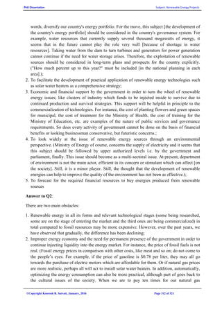 PhD Dissertation Subject: Renewable Energy Projects
©Copyright Koorosh R. Satvati, January, 2016 Page 312 of 321
words, diversify our country's energy portfolio. For the move, this subject [the development of
the country's energy portfolio] should be considered in the country's governance system. For
example, water resources that currently supply several thousand megawatts of energy, it
seems that in the future cannot play the role very well [because of shortage in water
resources]. Taking water from the dam to turn turbines and generators for power generation
cannot continue if the need for water storage arises. Therefore, the exploitation of renewable
sources should be considered in long-term plans and prospects for the country explicitly.
("How much percent up to this year?" must be included [in the national planning in each
area].);
2. To facilitate the development of practical application of renewable energy technologies such
as solar water heaters as a comprehensive strategy;
3. Economic and financial support by the government in order to turn the wheel of renewable
energy issues; like clusters of industry which funds to be injected inside to survive due to
continued production and survival strategies. This support will be helpful in principle to the
commercialization of technologies. For instance, the cost of planting flowers and green spaces
for municipal, the cost of treatment for the Ministry of Health, the cost of training for the
Ministry of Education, etc. are examples of the nature of public services and governance
requirements. So does every activity of government cannot be done on the basis of financial
benefits or looking businessman conservative, but futuristic concerns.;
4. To look widely at the issue of renewable energy sources through an environmental
perspective. (Ministry of Energy of course, concerns the supply of electricity and it seems that
this subject should be followed by upper authorized levels i.e. by the government and
parliament, finally. This issue should become as a multi-sectoral issue. At present, department
of environment is not the main actor, efficient in its concern or stimulant which can affect [on
the society]. Still, it is a minor player. Still, the thought that the development of renewable
energies can help to improve the quality of the environment has not been as effective.);
5. To forecast for the required financial resources to buy energies produced from renewable
sources
Answer to Q2:
There are two main obstacles:
1. Renewable energy in all its forms and relevant technological stages (some being researched,
some are on the stage of entering the market and the third ones are being commercialized) in
total compared to fossil resources may be more expensive. However, over the past years, we
have observed that gradually, the difference has been declining;
2. Improper energy economy and the need for permanent presence of the government in order to
continue injecting liquidity into the energy market. For instance, the price of fossil fuels is not
real. (Fossil energy prices in comparison with other costs, like meat and so on; do not come to
the people’s eyes. For example, if the price of gasoline is $0.78 per liter, they may all go
towards the purchase of electric motors which are affordable for them. Or if natural gas prices
are more realistic, perhaps all will act to install solar water heaters. In addition, automatically,
optimizing the energy consumption can also be more practical, although part of goes back to
the cultural issues of the society. When we are to pay ten times for our natural gas
 