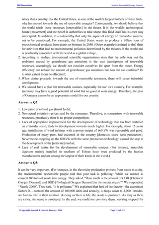 PhD Dissertation Subject: Renewable Energy Projects
©Copyright Koorosh R. Satvati, January, 2016 Page 314 of 321
arises that a country like the United States, as one of the world's largest holders of fossil fuels,
why has moved towards the use of renewable energies? Consequently, we should believe that
the world needs these resources [renewables] in the future. It is the world's technological
future [movement] and the belief in authorities to take shape, this field itself has its own way
and capital. In addition, it is noteworthy that only the aspect of energy of renewable sources,
not to be considered. For example, the United States wants to produce a billion tons of
petrochemical products from plants or biomass in 2050. [Other example is related to the] fines
for activities that lead to environmental pollution determined by the trustees in the world and
is practically associated with the world as a global village;
2. According to studies, international scientific organisations state that the only way out the
problems caused by greenhouse gas emissions is the vast development of renewable
resources, accordingly we should not consider ourselves far apart from the move. Energy
efficiency can reduce the amount of greenhouse gas emissions but how far can continue? Or
to what extent it can be effective?;
3. When desire proceeds towards the use of renewable resources, there will occur industrial
development;
4. We should have a plan for renewable sources, especially for our own country. For example,
Germany may have a good potential of wind but no good at solar energy. Therefore, the plan
of Germany cannot be an appropriate model for our country.
Answer to Q2
1. Low price of oil and gas (fossil fuels);
2. Non-actual electricity prices paid by the consumer. Therefore, in comparison with renewable
resources, practically there is no proper competition;
3. Lack of appropriate improvement for the development of technology that has been installed
on a broader scale, leads to development towards much higher. For example, about 15 years
ago, installation of wind turbines with a power output of 660 kW was reasonable and good.
Production of many parts had occurred in the country [domestic spare parts production].
Nevertheless stopping on the 660 kW with the same production technology, caused the stop in
the development of the [relevant] market;
4. Lack of real desire for the development of renewable sources. (For instance, anaerobic
digesters mainly installed in southern of Tehran have been produced by the Iranian
manufacturers and are among the largest of their kinds in the world.)
Answer to Q3:
It can be very important. (For instance, in the electricity production process from waste in a city,
the environmental responsible people told that your task is polluting! While we wanted to
convert 200 tons of waste into energy. They asked, “How much is the amount of COD [Chemical
Oxygen Demand] and BOD [Biological Oxygen Demand] in the output stream?” We responded,
“Nearly 2000”. They said, “It is pollutant.” We explained that feed of the factory - the associated
factors in - contains the amount of 100,000 units and actually, it drops down to 2,000. Besides,
we had no role in their creation. As long as there is life, the waste is produced. As long as there
are cities, the waste is produced. In the end, we could not convince them, working stopped for
 