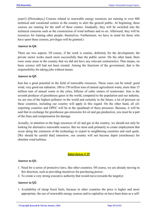 PhD Dissertation Subject: Renewable Energy Projects
©Copyright Koorosh R. Satvati, January, 2016 Page 315 of 321
years!) ([Nowadays,] Courses related to renewable energy resources are running in over 600
technical and vocational centres in the country to alert the general public. At beginning, these
courses are running for the staff of these centres. Gradually, they will be switched into the
technical concerns such as the construction of wind turbines and so on. Afterward, they will be
resources for training other people, themselves. Furthermore, we have in mind for those who
have spent these courses, privileges will be granted.)
Answer to Q4:
There are two aspects. Of course, if the work is routine, definitely for the development, the
private sector works much more successfully than the public sector. On the other hand, there
were some areas in the country that we did not have any relevant contractor(s). That means, no
basic science still had not been created. Among the functions of the government, that is the
responsibility for taking jobs without tenure.
Answer to Q5:
Iran has a great potential in the field of renewable resources. These cases can be noted: good
wind, very good sun radiation, 100 to 150 million tons of annual agricultural waste, more than 15
million tons of annual waste in the cities, billions of cubic meters of wastewater. Iran is the
seventh producer of greenhouse gases in the world, compared to the population and our industry,
we are one of the highest polluters in the world and certainly in the future, a lot of pressure on
these countries, including our country will apply in this regard. On the other hand, all oil-
exporting countries and OPEC will be at the spearhead of these pressures. Because, it will be
said that in exchange for greenhouse gas emissions for oil and gas production, you must be a part
of the fines and compensation for damage.
Actually, in attention to the huge resources of oil and gas in the country, we should not only be
looking for alternative renewable sources. But we must seek primarily to create employment that
occur along the extension of the technology to export to neighboring countries and such goals.
[We should be careful that] tomorrow, our country will not become depot (storehouse) for
obsolete wind turbines.
Interviewee # 15
Answer to Q1:
1. Need for a series of protective laws, like other countries. Of course, we are already moving in
this direction, such as providing incentives for purchasing power;
2. To create a very strong executive authority that would move towards the target(s)
Answer to Q2:
1. Availability of cheap fossil fuels, because in other countries the price is higher and more
appropriate, the use of renewable energy sources and to capitalize on have been done as a self-
 