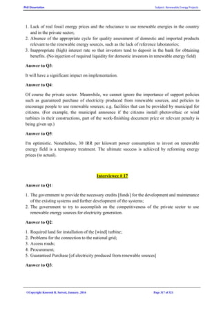 PhD Dissertation Subject: Renewable Energy Projects
©Copyright Koorosh R. Satvati, January, 2016 Page 317 of 321
1. Lack of real fossil energy prices and the reluctance to use renewable energies in the country
and in the private sector;
2. Absence of the appropriate cycle for quality assessment of domestic and imported products
relevant to the renewable energy sources, such as the lack of reference laboratories;
3. Inappropriate (high) interest rate so that investors tend to deposit in the bank for obtaining
benefits. (No injection of required liquidity for domestic investors in renewable energy field)
Answer to Q3:
It will have a significant impact on implementation.
Answer to Q4:
Of course the private sector. Meanwhile, we cannot ignore the importance of support policies
such as guaranteed purchase of electricity produced from renewable sources, and policies to
encourage people to use renewable sources; e.g. facilities that can be provided by municipal for
citizens. (For example, the municipal announce if the citizens install photovoltaic or wind
turbines in their constructions, part of the work-finishing document price or relevant penalty is
being given up.)
Answer to Q5:
I'm optimistic. Nonetheless, 30 IRR per kilowatt power consumption to invest on renewable
energy field is a temporary treatment. The ultimate success is achieved by reforming energy
prices (to actual).
Interviewee # 17
Answer to Q1:
1. The government to provide the necessary credits [funds] for the development and maintenance
of the existing systems and further development of the systems;
2. The government to try to accomplish on the competitiveness of the private sector to use
renewable energy sources for electricity generation.
Answer to Q2:
1. Required land for installation of the [wind] turbine;
2. Problems for the connection to the national grid;
3. Access roads;
4. Procurement;
5. Guaranteed Purchase [of electricity produced from renewable sources]
Answer to Q3:
 