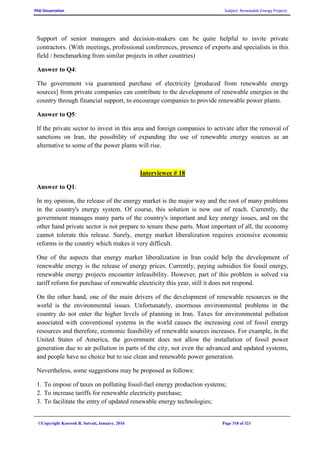 PhD Dissertation Subject: Renewable Energy Projects
©Copyright Koorosh R. Satvati, January, 2016 Page 318 of 321
Support of senior managers and decision-makers can be quite helpful to invite private
contractors. (With meetings, professional conferences, presence of experts and specialists in this
field / benchmarking from similar projects in other countries)
Answer to Q4:
The government via guaranteed purchase of electricity [produced from renewable energy
sources] from private companies can contribute to the development of renewable energies in the
country through financial support, to encourage companies to provide renewable power plants.
Answer to Q5:
If the private sector to invest in this area and foreign companies to activate after the removal of
sanctions on Iran, the possibility of expanding the use of renewable energy sources as an
alternative to some of the power plants will rise.
Interviewee # 18
Answer to Q1:
In my opinion, the release of the energy market is the major way and the root of many problems
in the country's energy system. Of course, this solution is now out of reach. Currently, the
government manages many parts of the country's important and key energy issues, and on the
other hand private sector is not prepare to tenure these parts. Most important of all, the economy
cannot tolerate this release. Surely, energy market liberalization requires extensive economic
reforms in the country which makes it very difficult.
One of the aspects that energy market liberalization in Iran could help the development of
renewable energy is the release of energy prices. Currently, paying subsidies for fossil energy,
renewable energy projects encounter infeasibility. However, part of this problem is solved via
tariff reform for purchase of renewable electricity this year, still it does not respond.
On the other hand, one of the main drivers of the development of renewable resources in the
world is the environmental issues. Unfortunately, enormous environmental problems in the
country do not enter the higher levels of planning in Iran. Taxes for environmental pollution
associated with conventional systems in the world causes the increasing cost of fossil energy
resources and therefore, economic feasibility of renewable sources increases. For example, in the
United States of America, the government does not allow the installation of fossil power
generation due to air pollution in parts of the city, not even the advanced and updated systems,
and people have no choice but to use clean and renewable power generation.
Nevertheless, some suggestions may be proposed as follows:
1. To impose of taxes on polluting fossil-fuel energy production systems;
2. To increase tariffs for renewable electricity purchase;
3. To facilitate the entry of updated renewable energy technologies;
 