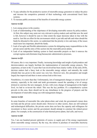 PhD Dissertation Subject: Renewable Energy Projects
©Copyright Koorosh R. Satvati, January, 2016 Page 319 of 321
4. To pay subsidies for the productive sectors of renewable energy generators to reduce the price
and increase the competitive potential of their technology with conventional fossil fuels
systems;
5. To increase public awareness of the benefits of renewable energy systems
Answer to Q2:
1. Low energy prices in the country;
2. Lack of understanding of the importance of developing renewable sources by policy-makers.
At first, this subject may seem not very relevant to policy-makers and said that now the need
is felt, however it should be seen to what extent the major decisions taken in line with the
need to. Just like an effort for the environment which is just talk and talk and when should the
funds be allocated to this sector, we understand that the priority is low and many of the issues
much more less important, absorb the funds;
3. Lack of an agile and flexible administrative system for delegating many responsibilities to the
private sector and the entry of this section into the renewable power plants;
4. Lack of an independent banking system to fund renewable projects so that it removes the
corrupt regimes and eliminates long bureaucratic administrative processes.
Answer to Q3:
Of course, this is very important. Finally, increasing knowledge and insight of policymakers and
decision-makers can largely facilitate the implementation of renewable energy projects. This
experience, at least in the 13 years that I am involved has been clearly visible. In the early 2010s,
decision makers had a fancy look at the renewable energy subject, and naturally the credit
[(fund)] that was given to this sector was very low. However now, this perception and insight
largely has improved and there is more serious look at this issue.
Nonetheless, it is more than that. Unfortunately, lots of management changes at various levels of
ministry, especially in the ninth and tenth governments caused the spending a lot of energy
[(time)] to convince the new managers. In fact, with every change of management at the higher
level, we had to re-invent the wheel. This was the key problem. If a comprehensive system
prevails in this area, there should not be any disturbance in the progress of projects and the
development of renewable energy use with management changes.
Answer to Q4:
In some branches of renewable like solar photovoltaic and wind, the government's tenure does
not help and the private sector should enter. However in other sectors, there are still technical
and technological difficulties, the private sector does not have the capacity and willingness for
investment in these sectors and the government should attempt to construct the related power
plants. For example, in the construction of solar thermal power plants, fuel cells, and waves.
Answer to Q5:
Yes, I am one hundred percent optimistic of course, to supply part of the energy requirements
[from renewable energy sources]. By the way, the reform in purchase of renewable electricity
 