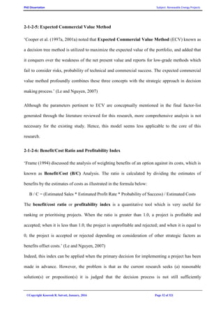 PhD Dissertation Subject: Renewable Energy Projects
©Copyright Koorosh R. Satvati, January, 2016 Page 32 of 321
2-1-2-5: Expected Commercial Value Method
‘Cooper et al. (1997a, 2001a) noted that Expected Commercial Value Method (ECV) known as
a decision tree method is utilized to maximize the expected value of the portfolio, and added that
it conquers over the weakness of the net present value and reports for low-grade methods which
fail to consider risks, probability of technical and commercial success. The expected commercial
value methed profoundly combines these three concepts with the strategic approach in decision
making process.’ (Le and Nguyen, 2007)
Although the parameters pertinent to ECV are conceptually mentioned in the final factor-list
generated through the literature reviewed for this research, more comprehensive analysis is not
necessary for the existing study. Hence, this model seems less applicable to the core of this
research.
2-1-2-6: Benefit/Cost Ratio and Profitability Index
‘Frame (1994) discussed the analysis of weighting benefits of an option against its costs, which is
known as Benefit/Cost (B/C) Analysis. The ratio is calculated by dividing the estimates of
benefits by the estimates of costs as illustrated in the formula below:
B / C = (Estimated Sales * Estimated Profit Rate * Probability of Success) / Estimated Costs
The benefit/cost ratio or profitability index is a quantitative tool which is very useful for
ranking or prioritising projects. When the ratio is greater than 1.0, a project is profitable and
accepted; when it is less than 1.0, the project is unprofitable and rejected; and when it is equal to
0, the project is accepted or rejected depending on consideration of other strategic factors as
benefits offset costs.’ (Le and Nguyen, 2007)
Indeed, this index can be applied when the primary decision for implementing a project has been
made in advance. However, the problem is that as the current research seeks (a) reasonable
solution(s) or proposition(s) it is judged that the decision process is not still sufficiently
 