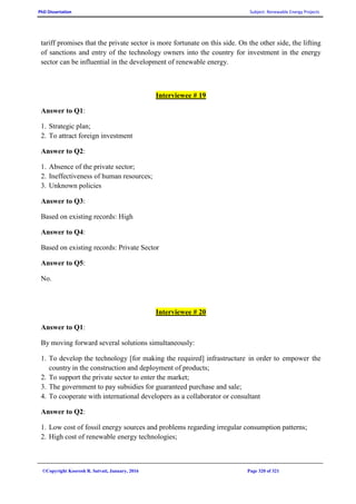 PhD Dissertation Subject: Renewable Energy Projects
©Copyright Koorosh R. Satvati, January, 2016 Page 320 of 321
tariff promises that the private sector is more fortunate on this side. On the other side, the lifting
of sanctions and entry of the technology owners into the country for investment in the energy
sector can be influential in the development of renewable energy.
Interviewee # 19
Answer to Q1:
1. Strategic plan;
2. To attract foreign investment
Answer to Q2:
1. Absence of the private sector;
2. Ineffectiveness of human resources;
3. Unknown policies
Answer to Q3:
Based on existing records: High
Answer to Q4:
Based on existing records: Private Sector
Answer to Q5:
No.
Interviewee # 20
Answer to Q1:
By moving forward several solutions simultaneously:
1. To develop the technology [for making the required] infrastructure in order to empower the
country in the construction and deployment of products;
2. To support the private sector to enter the market;
3. The government to pay subsidies for guaranteed purchase and sale;
4. To cooperate with international developers as a collaborator or consultant
Answer to Q2:
1. Low cost of fossil energy sources and problems regarding irregular consumption patterns;
2. High cost of renewable energy technologies;
 