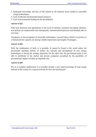 PhD Dissertation Subject: Renewable Energy Projects
©Copyright Koorosh R. Satvati, January, 2016 Page 321 of 321
3. Inadequate knowledge and lack of full control on all technical issues related to renewable
energy technologies;
4. Lack of efficient and dominant human resources;
5. Lack of governmental funding for the development
Answer to Q3:
With each dismissal and appointment in the level of minister, assistants and deputy directors,
new policies are implemented and consequently, institutionalized practices and demands take its
own time.
Acceptance or non-acceptance of renewable technologies, research topics, beliefs in activities in
a limited and low capacity are among variable impressions and insights of managers.
Answer to Q4:
With the combination of both, it is possible. It cannot be found in the world unless the
government spending billions of dollars for research and development of new energy
technologies or having the strategy document. On the other side, the government alone is not
able to proliferate in the market and private companies accredited by the possibility of
governmental support will play an important role.
Answer to Q5:
Not as a complete replacement. It is possible around a very small percentage of total energy
demand of the country for a special network far from the national grid.
 