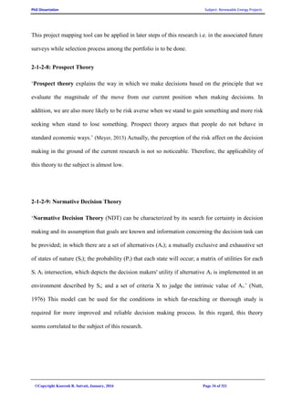PhD Dissertation Subject: Renewable Energy Projects
©Copyright Koorosh R. Satvati, January, 2016 Page 34 of 321
This project mapping tool can be applied in later steps of this research i.e. in the associated future
surveys while selection process among the portfolio is to be done.
2-1-2-8: Prospect Theory
‘Prospect theory explains the way in which we make decisions based on the principle that we
evaluate the magnitude of the move from our current position when making decisions. In
addition, we are also more likely to be risk averse when we stand to gain something and more risk
seeking when stand to lose something. Prospect theory argues that people do not behave in
standard economic ways.’ (Meyer, 2013) Actually, the perception of the risk affect on the decision
making in the ground of the current research is not so noticeable. Therefore, the applicability of
this theory to the subject is almost low.
2-1-2-9: Normative Decision Theory
‘Normative Decision Theory (NDT) can be characterized by its search for certainty in decision
making and its assumption that goals are known and information concerning the decision task can
be provided; in which there are a set of alternatives (Ai); a mutually exclusive and exhaustive set
of states of nature (Si); the probability (Pi) that each state will occur; a matrix of utilities for each
Si Ai intersection, which depicts the decision makers' utility if alternative Ai is implemented in an
environment described by Si; and a set of criteria X to judge the intrinsic value of Ai.’ (Nutt,
1976) This model can be used for the conditions in which far-reaching or thorough study is
required for more improved and reliable decision making process. In this regard, this theory
seems correlated to the subject of this research.
 