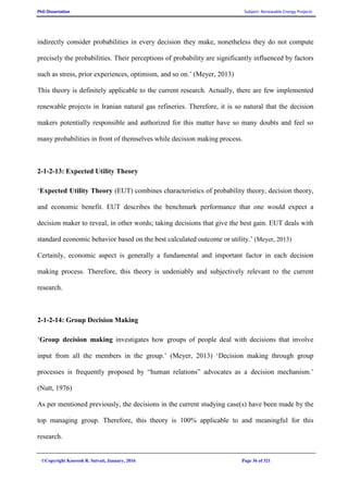 PhD Dissertation Subject: Renewable Energy Projects
©Copyright Koorosh R. Satvati, January, 2016 Page 36 of 321
indirectly consider probabilities in every decision they make, nonetheless they do not compute
precisely the probabilities. Their perceptions of probability are significantly influenced by factors
such as stress, prior experiences, optimism, and so on.’ (Meyer, 2013)
This theory is definitely applicable to the current research. Actually, there are few implemented
renewable projects in Iranian natural gas refineries. Therefore, it is so natural that the decision
makers potentially responsible and authorized for this matter have so many doubts and feel so
many probabilities in front of themselves while decision making process.
2-1-2-13: Expected Utility Theory
‘Expected Utility Theory (EUT) combines characteristics of probability theory, decision theory,
and economic benefit. EUT describes the benchmark performance that one would expect a
decision maker to reveal, in other words; taking decisions that give the best gain. EUT deals with
standard economic behavior based on the best calculated outcome or utility.’ (Meyer, 2013)
Certainly, economic aspect is generally a fundamental and important factor in each decision
making process. Therefore, this theory is undeniably and subjectively relevant to the current
research.
2-1-2-14: Group Decision Making
‘Group decision making investigates how groups of people deal with decisions that involve
input from all the members in the group.’ (Meyer, 2013) ‘Decision making through group
processes is frequently proposed by “human relations” advocates as a decision mechanism.’
(Nutt, 1976)
As per mentioned previously, the decisions in the current studying case(s) have been made by the
top managing group. Therefore, this theory is 100% applicable to and meaningful for this
research.
 