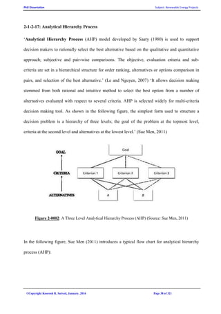 PhD Dissertation Subject: Renewable Energy Projects
©Copyright Koorosh R. Satvati, January, 2016 Page 38 of 321
2-1-2-17: Analytical Hierarchy Process
‘Analytical Hierarchy Process (AHP) model developed by Saaty (1980) is used to support
decision makers to rationally select the best alternative based on the qualitative and quantitative
approach; subjective and pair-wise comparisons. The objective, evaluation criteria and sub-
criteria are set in a hierarchical structure for order ranking, alternatives or options comparison in
pairs, and selection of the best alternative.’ (Le and Nguyen, 2007) ‘It allows decision making
stemmed from both rational and intuitive method to select the best option from a number of
alternatives evaluated with respect to several criteria. AHP is selected widely for multi-criteria
decision making tool. As shown in the following figure, the simplest form used to structure a
decision problem is a hierarchy of three levels; the goal of the problem at the topmost level,
criteria at the second level and alternatives at the lowest level.’ (Sue Men, 2011)
Figure 2-0002: A Three Level Analytical Hierarchy Process (AHP) (Source: Sue Men, 2011)
In the following figure, Sue Men (2011) introduces a typical flow chart for analytical hierarchy
process (AHP):
 