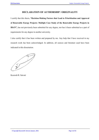 PhD Dissertation Subject: Renewable Energy Projects
©Copyright Koorosh R. Satvati, January, 2016 Page 4 of 321
DECLARATION OF AUTHORSHIP / ORIGINALITY
I certify that this thesis, “Decision-Making Factors that Lead to Prioritisation and Approval
of Renewable Energy Projects: Multiple Case Study of the Renewable Energy Projects in
IRAN”, has not previously been submitted for any degree, nor has it been submitted as a part of
requirements for any degree in another university.
I also certify that it has been written and prepared by me. Any help that I have received in my
research work has been acknowledged. In addition, all sources and literature used have been
indicated in this dissertation.
Koorosh R. Satvati
 