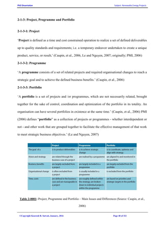 PhD Dissertation Subject: Renewable Energy Projects
©Copyright Koorosh R. Satvati, January, 2016 Page 40 of 321
2-1-3: Project, Programme and Portfolio
2-1-3-1: Project
‘Project is defined as a time and cost constrained operation to realize a set of defined deliverables
up to quality standards and requirements; i.e. a temporary endeavor undertaken to create a unique
product, service, or result.’ (Caupin, et al., 2006, Le and Nguyen, 2007; originally; PMI, 2006)
2-1-3-2: Programme
‘A programme consists of a set of related projects and required organisational changes to reach a
strategic goal and to achieve the defined business benefits.’ (Caupin, et al., 2006)
2-1-3-3: Portfolio
‘A portfolio is a set of projects and /or programmes, which are not necessarily related, brought
together for the sake of control, coordination and optimization of the portfolio in its totality. An
organisation can have several portfolios in existence at the same time.’ (Caupin, et al., 2006) PMI
(2006) defines “portfolio” as a collection of projects or programmes - whether interdependent or
not - and other work that are grouped together to facilitate the effective management of that work
to meet strategic business objectives.’ (Le and Nguyen, 2007)
Table 2-0001: Project, Programme and Portfolio – Main Issues and Differences (Source: Caupin, et al.,
2006)
 